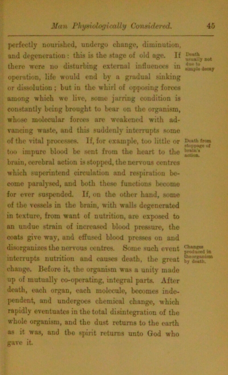 perfectly nourished, undergo change, diminution, and degeneration : this is the stage of oid age. If there were no disturbing external influences in operation, life would end by a gradual sinking or dissolution ; but in the whirl of opposing forces among which we live, some jarring condition is constantly being brought to bear on the organism, whose molecular forces are weakened with ad- vancing waste, and this suddenly interrupts some of the vital processes. If, for example, too little or too impure blood be stmt from the heart to the bruin, cerebral action is stopped, the nervous centres which superintend circulation and respiration be- come paralysed, and both these functions become for ever suspended. If, on the other hand, some of the vessels in the brain, with walls degenerated in texture, from want of nutrition, art* exposed to an undue strain of increased blood pressure, the coats give way, and effused blood presses on and disorganizes the nervous centres. Some such event interrupts nutrition and causes death, the great change. Before it, the organism was a unity made up of mutually co-operating, integral parts. After death, each organ, each molecule, becomes inde- pendent, and undergoes chemical change, which rapidly eventuates in the total disintegration of the whole organism, and the dust returns to the earth as it was, and the spirit returns unto God who gave it U ' -.i».;Iy nut du* tu «uni>)* (loony IX »tb from *fccjj>p*4r* or bmm action. Ckum produced in tfaeurnanuna by donth.