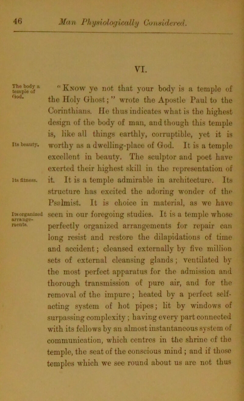 VI. The body a temple of Ood. Its beauty. Its fitness. Itsorganized arrauge- roents. “ Know ye not that your body is a temple of the Holy Ghost; ” wrote the Apostle Paul to the Corinthians. He thus indicates what is the highest design of the body of man, and though this temple is, like all things earthly, corruptible, yet it is worthy as a dwelling-place of God. It is a temple excellent in beauty. The sculptor and poet have exerted their highest skill in the representation of it. It is a temple admirable in architecture. Its structure has excited the adoring wonder of the Psalmist. It is choice in material, as wo have seen in our foregoing studies. It is a temple whose perfectly organized arrangements for repair can long resist and restore the dilapidations of time and accident; cleansed externally by five million sets of external cleansing glands; ventilated by the most perfect apparatus for the admission and thorough transmission of pure air, and for the removal of the impure; heated by a perfect self- acting system of hot pipes; lit by windows of surpassing complexity; having every part connected with its fellows by an almost instantaneous system of communication, which centres in the shrine of the temple, the seat of the conscious mind ; and if those temples which we see round about us are not thus