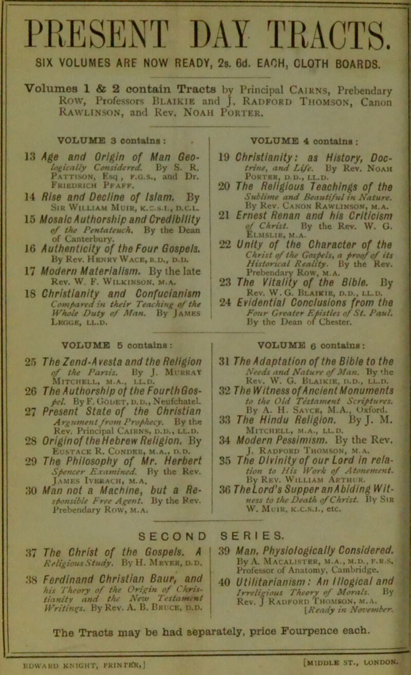 SIX VOLUMES ARF NOW READY, 2s. 6d. EACH, CLOTH BOARDS. Volumes 1 & 2 contain Tracts by Principal Caikns, Prebendary Row, Professors Bi.aikie and J. Radford Thomson, Canon Rawlinson, and Rev. Noah Porter. VOLUME 3 contains: 13 Age and Origin of Man Geo• logically Considered. By S. R. ! Pattison, Esq , r.o.s., and Dr. I Friedrich Pfaff. 14 Rise and Decline of Islam. By Sir William Muir, k.c.s.l, d.c.l. j 15 Mosaic Authorship and Credibility of the Pentateuch. By the Dean | of Canterbury. 16 Authenticity of the Four Gospels. By Rev. HenhyWace, b.d., d.d. 17 Modern Materialism. By the late Rev. W. F. Wilkinson, m.a. 18 Christianity and Confucianism Compared in their Teaching of the Whole Duty of Man. By Jamks i Lkggk, ll.d. VOLUME 5 contains: 25 The Zend-A vesta and the Religion of the Parsis. By J. Murray Mitchell, m.a., ll.d. 26 The Authorship of the FourthGos- pel. By F. GOuet, d.u., Neufchatel. 27 Present State of the Christian Argument from Prophecy. By the Rev. Principal Cairns, d.d., ll.d. 28 Originof the Hebrew Religion. By Eustace R. Condru, m.a., d.d. 29 The Philosophy of Mr. Herbert Spencer Examined. By the Rev. James Iverach, m.a. 30 Man not a Machine, but a Re- sponsible Free Agent. By the Rev. Prebendary Row, m.a. VOLUME 4 contains: 19 Christianity: as History, Doc- trine, and Life. By Rev. Noah Porter, d.d., ll.d. 20 The Religious Teachings of the Sublime and Beautiful in Nature. By Rev. Canon Rawlinson, m.a. 21 Ernest Renan and his Criticism of Christ. By the Rev. W. G. Elmslik, m.a. 22 Unity of the Character of the Christ of the Gospels, a proof of its Historical Reality. By the Rev. Prebendary Row, m.a. 23 The Vitality of the Bible. By Rev. W.G. Bi.aikie, d.d., ll.d. 24 Evidential Conclusions from the Four Greater Epistles of St. Paul. By the Dean of Chester. VOLUME 6 oontains: 31 The Adaptation of the Bible to the Needs and Nature of Man. By the Re\. W. G. Blaikie, d.d., ll.d. 32 The W itness of Ancient Monuments to the Old Testament Scriptures. By A. H. Sayce, M.A., Oxford. 33 The Hindu Religion. By J. M. Mitchell, m.a., lld. 34 Modern Pessimism. By the Rev. J. Radford Thomson, m.a. 35 The Divinity of our Lord in rela- tion to His Work of Atonement. By Rev. William Arthur. 36 TheLord's Supper an Abiding Wit- ness to the Death of Christ. By Sir W. Muir, k.c.s.i., etc. SECOND 37 The Christ of the Gospels. A Religious Study. By H. M ever, d. d. 38 Ferdinand Christian Baur, and his Theory of the Origin of Chris- tianity and the Netv Testament Writings. By Rev. A. B. Bruce, d.d. SERIES. 39 Man, Physiologically Considered. By A. Macalister, m.a., m.d., k.r.s. Professor of Anatomy, Cambridge. 40 Utilitarianism: An Illogical and Irreligious Theory of Morals. By Rev. ) Radford Thomson, m.a. IReady in Nenrmber. The Tracts may be had separately, price Fourpence each. EDWARD KNIGHT, RklNI'IfR.J [MIDDLE ST., LONDON.