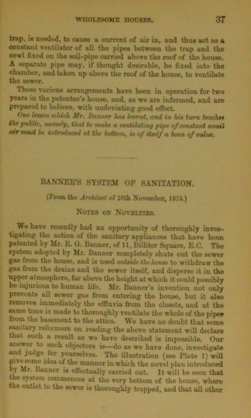 trap, is needed, to cause a current of air in, and thus act as a constant ventilator of all the pipes between the trap and tho cowl fixed on the soil-pipe carried above tho roof of tho house. A separate pipe may, if thought desirable, bo fixed into tho chamber, and taken up uboro the roof of the house, to ventilate the sewer. These various arrangements have been in operation for two years in tho patentee’s house, and, as wo are informed, and are prepared to believe, with undeviating good effect. One leston which Mr. Banner hat learnt, and in hit turn leaches ike publtc, namely, that to make a ventilating pipe of constant avail air must be introduced at the bottom, it of itself a boon of value. BANNER’S SYSTEM OP SANITATION. (From the Architect of 20th November, 1875.) Notes on Novelties. We havo recently had an opportunity of thoroughly inves- tigating the action of tho sanitary appliances that have been patented by Mr. E. G. Banner, of 11, Billiter Square, E.C. Tho system adopted by Mr. Banner completely shuts out tho sewer gas from the house, and is used outside the house to withdraw tho gas from the drains and tho sewer itself, and disperse it in the upper atmosphere, far above tho height at which it could possibly bo injurious to humau life. Mr. Banner's invention not only prevents all sewer gas from entering tho house, but it also removes immediately tho etfiuvia from tho closets, and at tho samo time is made to thoroughly voutilate the whole of the pipes from tho basement to the attics. Wo have no doubt that some sanitary roionnors ou reading the above statement will declare at such a result as wo havo described is impossible. Our aiisvu i tu such objectors is—do as wo have done, investigate ami judge for yourselves. Tho illustration (see Piute l)wiU g»\ e feme idea of tho manner in width tho novtd plan introduced ilr. Banner is effectually carried out. It will bo seen that ie b) stem commences at tho very bottom of tbo house, where Urn outlet to tho sewer is thoroughly trapped, and that all other
