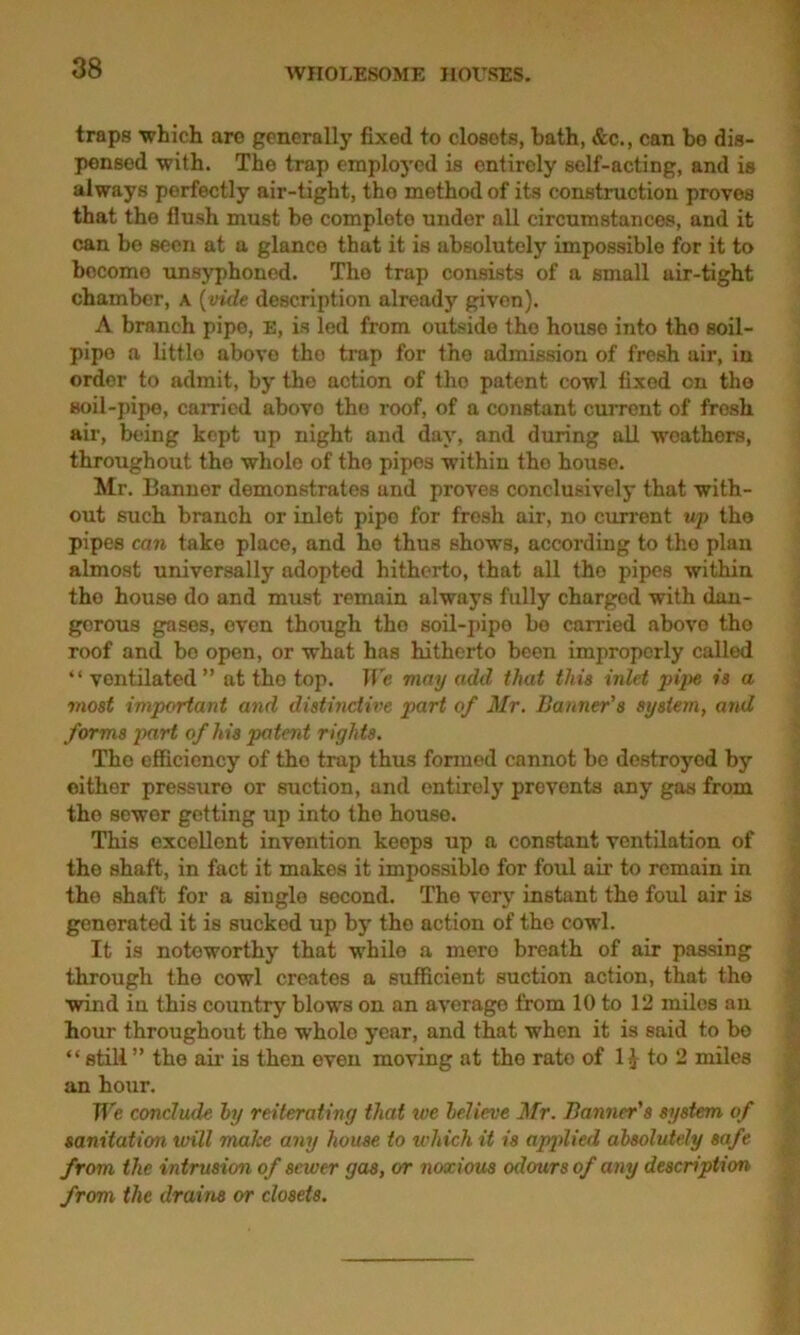 traps 'which are generally fixed to closets, bath, &c., can be dis- pensed with. The trap employed is entirely self-acting, and is always perfectly air-tight, tho method of its construction proves that the flush must be complete under all circumstances, and it can be seen at a glance that it is absolutely impossible for it to become unsyphoned. Tho trap consists of a small uir-tight chamber, a (vide description already given). A branch pipe, E, is led from outside tho house into tho soil- pipe a littlo above tho trap for the admission of fresh air, in order to admit, by the action of tho patent cowl fixed on the soil-pipe, carried abovo the roof, of a constant current of fresh air, being kept up night and day, and during all weathers, throughout tho whole of the pipes within tho house. Mr. Banner demonstrates and proves conclusively that with- out such branch or inlet pipo for fresh air, no current up the pipes can take place, and ho thus shows, according to the plan almost universally adopted hitherto, that all tho pipes within tho house do and must remain always fully charged with dan- gerous gases, even though tho soil-pipo bo carried abovo tho roof and bo open, or what has hitherto been improperly called “ ventilated ” at the top. We may add that this inlet pipe is a most important and distinctive part of Mr. Banner's system, and forms part of his patent rights. Tho efficiency of tho trap thus formed cannot be destroyed by either pressure or suction, and entirely prevents any gas from tho sewer getting up into tho house. This excellent invention keeps up a constant ventilation of the shaft, in fact it makes it impossible for foul air to remain in the shaft for a single second. The very instant the foul air is generated it is sucked up by tho action of the cowl. It is noteworthy that while a mere breath of air passing through tho cowl creates a sufficient suction action, that tho wind in this country blows on an average from 10 to 12 miles an hour throughout the whole year, and that when it is said to bo “ still ” tho ail’ is then even moving at tho rate of 1^ to 2 miles an hour. We conclude hy reiterating that we lelieve Mr. Banner's system of sanitation, will make any house to which it is applied absolutely safe from the intrusion of sewer gas, or noxious odours of any description from the drains or closets.