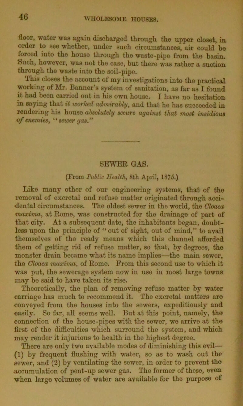 floor, water was again discharged through the upper closet, in order to see whether, under such circumstances, air could be forced into the house through the waste-pipe from the basin. Such, however, was not the case, but there was rathor a suction through the waste into the soil-pipe. This closes the account of my investigations into the practical working of Mr. Banner’s system of sanitation, as far as I found it had been carried out in his own house. I have no hesitation in saying that xt worked admirably, and that ho has succeeded in rendering his house absolutely secure against that most insidious <f enemies, “ sewer gas.” SEWER GAS. (P’rom Tublic Health, 8tli April, 1875.) Like many other of our engineering systoms, that of the removal of excrotal and refuse matter originated through acci- dental circumstances. The oldest sewer in the world, tho Cloaca maxima, at Rome, was constructed for tho drainage of part of that city. At a subsequent date, the inhabitants began, doubt- less upon the principle of “ out of sight, out of mind,” to avail themselves of the ready means which this channel afforded them of getting rid of refuso matter, so that, by degrees, the monster drain became what its name implies—tho main sewer, tho Cloaca maxima, of Romo. From this second use to which it was put, tho sewerage system now in uso in most largo towns may bo said to have taken its rise. Theoretically, tho plan of removing refuso matter by water carriage has much to recommend it. Tho excretal matters are conveyed from tho housos into the sewors, expeditiously and easily. So far, all seems well. But at this point, namely, the connection of tho houso-pipes with the sewer, we arrive at the first of the difficulties which surround the system, and which may render it injurious to health in the highest degree. There are only two available modes of diminishing this evil— (1) by frequent flushing with water, so as to wash out the sewer, and (2) by ventilating tho sewer, in order to prevent tho Accumulation of pent-up sower gas. The former of those, oven when large volumes of water aro available for tho purposo of