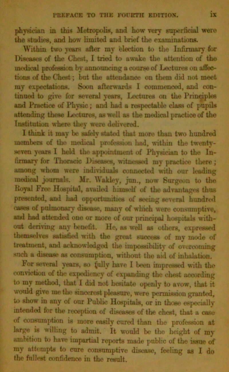 physician in this Metropolis, and how very superficial were the studies, and how limited and brief the examinations. Within two years after my election to the Infirmary for Diseases of the Chest, I tried to awake the attention of the medical profession by announcing a course of Lectures on affec- tions of the Chest; but the attendance on them did not meet my expectations. Soon afterwards I commenced, and con- tinued to give for several yeans. Lectures ou the Principles and Practice of Physic; and had a respectable class of pupils attending these Lectures, as well as the medical practice of the Institution where they were delivered. I think it may be safely stated that more than two hundred members of the medical profession liad, within the twenty- seven years I held the appointment of Physician to the. In- firmary for Thoracic Diseases, witnessed my practice there; among whom were individuals connected with our hading medical journals. Mr. Wakley, jun., now Surgeon to the Royal Fret' Hospital, availed himself of the advantages thus presented, and liad opportunities of seeing several hundred eases of pulmonary disease, many of which were consumptive, and liad attended one or more of our principal hospitals with- out deriving any benefit. He, as well as others, expressed themselves satiathd with the great success of my mode of treatment, and acknowledged the impossibility of overcoming such a disease as consumption, without the aid of inhalation. For several years, so (ally have I been impressed with the conviction of the expediency of expanding the chest according to my method, that I did not hesitate openly to avow, that it would give me the sincerest pleasure, were permission granted, to show in any ot our Public Hospitals, or in those especially intended for the reception of diseases of the chest, that a case of consumption is more easily cured than the profession at large is willing to admit. It would be the height of my ambition to have impartial reports made public of the issue of my attempts to cure consumptive disease, feeling as I do the fullest confidence in the result.