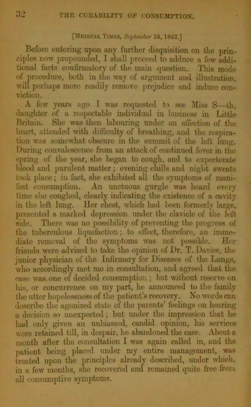 [Medical Times, September 24,1842.] Before entering upon any further disquisition on the prin- ciples now propounded, I shall proceed to adduce a few addi- tional facts confirmatory of the main question. This mode of procedure, both in the way of argument and illustration, will perhaps more readily remove prejudice and induce con- viction. A few years ago I was requested to see Miss S—th, daughter of a respectable individual in business in Little Britain. She was then labouring under an affection of the heart, attended with difficulty of breathing, and the respira- tion was somewhat obscure in the summit of the left lung. During convalescence from an attack of continued fever in the spring of the year, she began to cough, and to expectorate blood and purulent matter; evening chills and night sweats took place; in fact, she exhibited ail the symptoms of mani- fest consumption. An unctuous gurgle was heard every time she coughed, clearly indicating the existence of a cavity in the left lung. Her chest, which had been formerly large, presented a marked depression under the clavicle of the left side. There was no possibility of preventing the progress of the tuberculous liquefaction; to effect, therefore, an imme- diate removal of the symptoms was not possible. Her friends were advised to take the opinion of Dr. T. Davies, the junior physician of the Infirmary for Diseases of the Lungs, who accordingly met me in consultation, and agreed that the case was one of decided consumption ; but without reserve on his, or concurrence on my part, he announced to the family the utter hopelessness of the patient’s recovery. No words can describe the agonized state of the parents’ feelings on hearing a decision so unexpected; but mider the impression that he had only given an unbiassed, candid opinion, his services were retained till, in despair, he abandoned the case. About a month after the consultation I avhs again called in, and the patient being placed under my entire management, was treated upon the principles already described, under which, in a few months, she recovered and remained quite free from all consumptive symptoms.