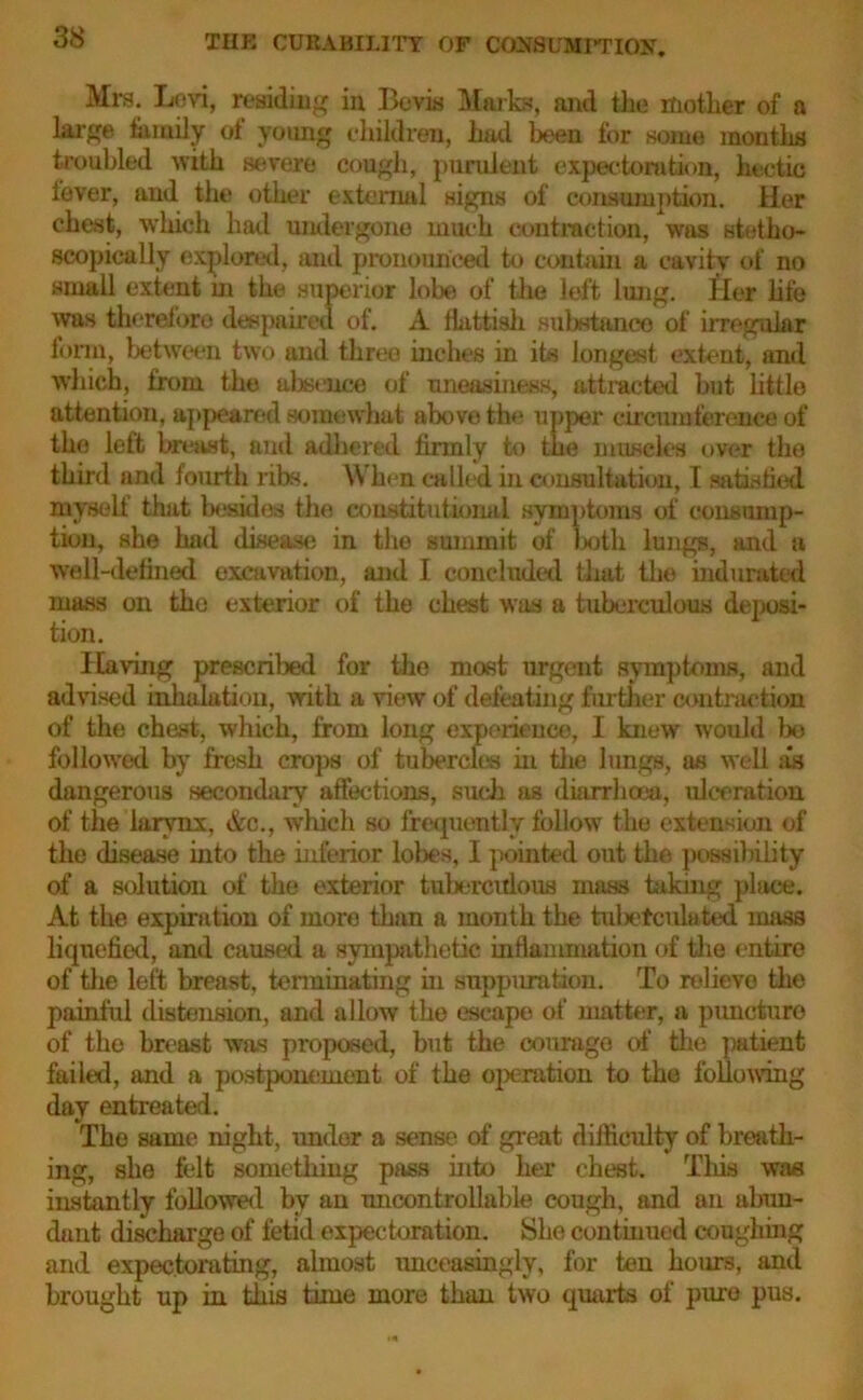 Mrs. Levi, residing in Bevis Marks, and the mother of a large family ol young children, hud been for some months troubled with severe cough, purulent expectoration, hectic fever, and the other external signs of consumption. Her chest, which had undergone much contraction, was stetho- scopically explored, and pronounced to contain a cavity of no small extent in the superior lobe of the left lung. Her life was therefore despaired of. A flattisli substance of irregular form, between two and three inches in its longest extent, and which, from the absence of uneasiness, attracted but little attention, appeared somewhat above the upper circumference of the left breast, and adhered firmly to the muscles over the third and fourth ribs. When called in consultation, I satistitd myself that besides the constitutional symptoms of consump- tion, she had disease in the summit of both lungs, and a well-defined excavation, and I concluded that the indurated mass on the exterior of the chest was a tuberculous deposi- tion. Having prescribed for the most urgent symptoms, and advised inhalation, with a view of defeating further contraction of the chest, which, from long experience, I knew w'ould bo foliowred by fresh crops of tubercles in the lungs, as well as dangerous secondary affections, such as diarrhoea, ulceration of the larynx, &c., which so frequently follow the extension of the disease into the inferior lobes, I pointed out the possibility of a solution of the exterior tuberculous mass taking place. At the expiration of more than a month the tubetcidated mass liquefied, and caused a sympathetic inflammation of the entire of the left breast, terminating in suppuration. To relievo the painful distension, and allow the escape of matter, a puncture of the breast was proposed, but the courage of the patient failed, and a postponement of the operation to the following day entreated. The same night, under a sense of great difficulty of breath- ing, she felt something pass into her chest. This was instantly followed by an uncontrollable cough, and an abun- dant discharge of fetid expectoration. She continued coughing and expectorating, almost unceasingly, for ten hours, and brought up in this time more than two quarts of pure pus.