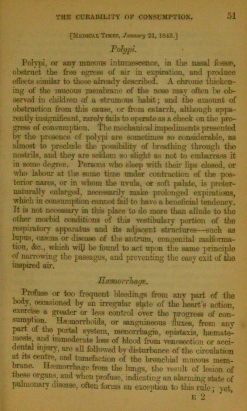 [Mkmcal Tikes, January 21, 1*43] Polypi. Polypi, or any mucous mtamesoenoe, in the nasal fossa*, obstruct tbe free egress of air in expiration, and produce effects similar to those already described. A chrome thicken- ing of tho mucous jnemhraiif of the hobo may often lie ob- served in children of a strumous lialat; and tbe amount of obstruction from this cause, or from catarrh, although appa- rently infagnitic&nt, rarelT fails to operate as a check on the pro- gress of consumption, the mechanical impediments presented bv the weaeua of polypi are sometimes so considerable, as almost to preclude the poambflity of breathing through tho nostrils, and they are seldom so slight as not to cmtwjrrass it in some degree. Persons who sleep with their lips closed, or who labour at tlie same time under contraction erf the pos- terior nares, or in whom the urnia, or soft palate, is preter- natumlly enlarged, necessarily make prolonged expirations, which in consumption cannot fail to have a bemhd&l tendency. It is not Tu-ce&i&ry in this place to do more tlian allude to tlie other morbid conditions of this vestibukry portion of the respiratory apparatus and its adjacent structures—such as lupus, oze na, or disease erf the antrum, congenital malforma- tion, dw., which wih be found to act upon the same principle of narrowing tlie passages, and preventing the easy exit of the inspired air. Htemorrluifje. Profuse or too frequent bleedings from any part <rf tlie body, occasioned by an irregular gfote of the heart's action, exercise a greater or less control over the progress of con- sumption Hamorrlioids, or sanguineous fluxes, from any part of tlie portal system, menorrhagia, epwtaxis, forma te- iue«s and immoderate loss of blood from venesection or acci- dental injury, arc all followed by disturbance of tbe circulation at its centre, and tumefaction of tho bronchial mucous mem- brane. {hemorrhage from the lungs, the result of lesion of the«(' organs, and when profuse, indicating an alarming state of pulmonary disease, often forms au exception to this rule; vet E 2 ’