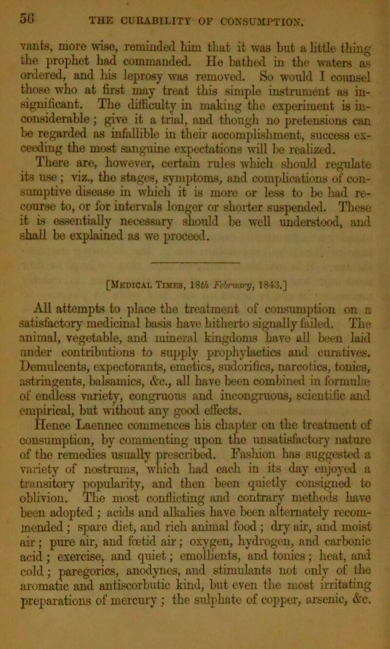 Yanis, more wise, reminded him that it was but a little thing the prophet had commanded. He bathed in the waters as ordered, and his leprosy was removed. So would I counsel those who at first may treat this simple instrument as in- significant. The difficulty in making the experiment is in- considerable ; give it a trial, and though no pretensions can be regarded as infallible in their accomplishment, success ex- ceeding the most sanguine expectations will be realized. There are, however, certain rules which should regulate its use; viz., the stages, symptoms, and complications of con- sumptive disease in which it is more or less to be had re- course to, or for intervals longer or shorter suspended. These it is essentially necessary should be well understood, and shall bo explained as we proceed. [Medical Times, 18th February, 1843.] All attempts to place the treatment of consumption on a satisfactory medicinal basis have hitherto signally failed. The animal, vegetable, and mineral kingdoms have all been laid under contributions to supply prophylactics and curatives. Demulcents, expectorants, emetics, sudorifics, narcotics, tonics, astringents, balsamics, &c., all have been combined in formulae of endless variety, congruous and incongruous, scientific and empirical, but without any good effects. Hence Laennec commences his chapter on the treatment of consumption, by commenting upon the unsatisfactory nature of the remedies usually prescribed. Fashion has suggested a variety of nostrums, which had each in its day enjoyed a transitory popularity, and then been quietly consigned to oblivion. The most conflicting and contrary methods liave been adopted ; acids and alkalies have been alternately recom- mended ; spare diet, and rich animal food ; dry air, and moist air; pure air, and foetid air; oxygen, hydrogen, and carbonic acid; exercise, and quiet; emollients, and tonics; heat, and cold; paregorics, anodynes, and stimulants not only of the aromatic and antiscorbutic kind, but even the most irritating preparations of mercury ; the sulphate of copper, arsenic, &c.