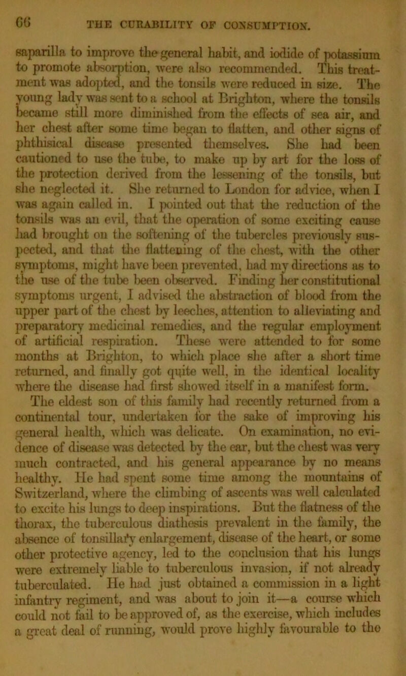 saparilla to improve the general habit, and iodide of potassium to promote absorption, were also recommended. This treat- ment was adopted, and the tonsils were reduced in size. The young lady was sent to a school at Brighton, where the tonsils became still more diminished from the effects of sea air, and her chest after some time began to flatten, and other signs of phthisical disease presented themselves. She had lieen cautioned to use the tube, to make up by art for the loss of the protection derived from the lessening of the tonsils, but she neglected it. She returned to London for advice, when I was again called in. I pointed out that the reduction of the tonsils was an evil, that the operation of some exciting cause luid brought on the softening of the tubercles previously sus- pected, and that the flattening of the chest, with the other symptoms, might have been prevented, had my directions as to the use of the tube been observed. Finding her constitutional symptoms urgent, I advised the abstraction of blood from the upper part of the chest by leeches, attention to alleviating and preparatory medicinal remedies, and the regular employment of artificial respiration. These wero attended to for some months at Brighton, to which place she after a short time returned, and finally got quite well, in tho identical locality where the disease had first showed itself in a manifest form. The eldest son of this family had recently returned from a continental tour, undertaken for the sake of improving his general health, which was delicate. On examination, no evi- dence of disease was detected by the ear, but the chest was very much contracted, and liis general appearance by no means healthy. He had spent some time among the mountains of Switzerland, where the climbing of ascents was well calculated to excite his lungs to dee] > inspirations. But the flatness of the thorax, the tuberculous diathesis prevalent in the family, the absence of tonsillary enlargement, disease of the heart, or some other protective agency, led to the conclusion that his lungs were extremely liable to tuberculous invasion, if not already tuberculated. He had just obtained a commission in a light infantry regiment, and was about to join it—a course which could not fail to be approved of, as the exercise, which includes a great deal of running, would prove highly favourable to tho