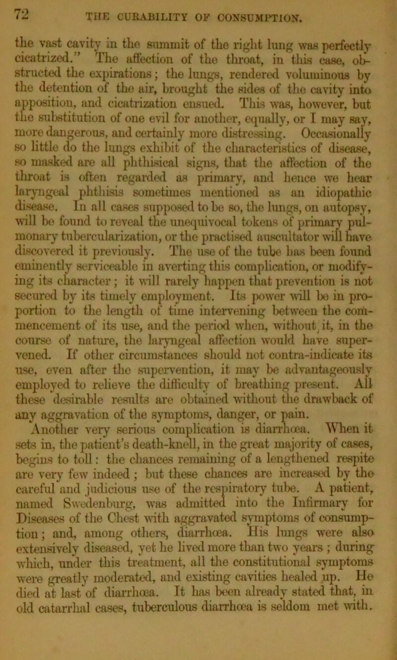 the vast cavity in the summit of the right lung was perfectly cicatrized. ’ The affection of tho throat, in tins case, ob- structed the expirations; tho lungs, rendered voluminous by the detention of the air, brought the sides of the cavity into apposition, and cicatrization ensued. This was, however, but the substitution of one evil for another, equally, or I may say, more dangerous, and certainly more distressing. Occasionally so little do the lungs exhibit of the characteristics of disease, so masked are all phthisical signs, that the affection of the throat is often regarded as primary, and hence we hear laryngeal phthisis sometimes mentioned as an idiopathic disease. In all cases supposed to be so, the lungs, on autopsy, will bo found to reveal the unequivocal tokens of primary pul- monary tubercularization, or the practised auscultator will have discovered it previously. The use of the tube has been found eminently serviceable in averting this complication, or modify- ing its character; it will rarely happen that prevention is not secured by its timely employment. Its power will bo in pro- portion to the length of time intervening between the com- mencement of its use, and the period when, without it, in the course of nature, the laryngeal affection would have super- vened. If other circumstances should not contra-indicate its use, even after the supervention, it may be advantageously employed to relieve the difficulty of breathing present. All these desirable results are obtained without the drawback of any aggravation of the symptoms, danger, or pain. Another very' serious complication is diarrhoea. When it sets in, the patient’s death-knell, in the great majority of cases, begins to toll: the chances remaining of a lengthened respite are very few indeed ; but these chances are increased by the careful and judicious use of the respiratory tube. A patient, named Swedenburg, was admitted into the Infirmary for Diseases of the Chest with aggravated symptoms of consump- tion; and, among others, diarrhoea. Ilia lungs were also extensively diseased, yet he lived more than two years ; during which, under this treatment, all the constitutional symptoms were greatly moderated, and existing cavities healed up. He died at last of diarrhoea. It has been already stated that, in old catarrhal cases, tuberculous diarrhoea is seldom met with.