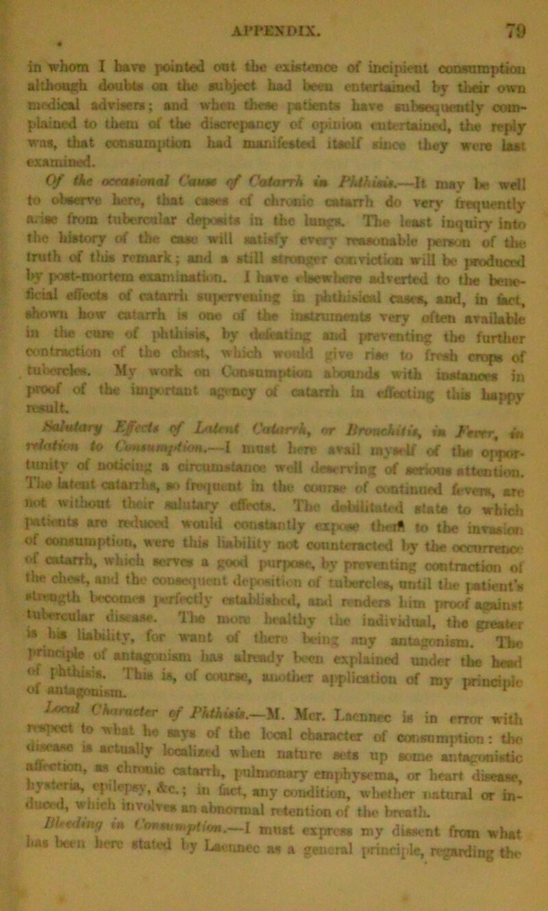 in whom I have pointed out the existence of incipient consumption although doubts on the subject had been entertained by tiwnr own medical advisers; and when these patients have subsequently com- plained to them of the discrepancy of opinion entertained, the reply was, that consumption had manifested itself since they were last examined. Of the occasional Cause of Catarrh in Phthisis.—It may Vie well to observe here, that awe* of chronic catarrh do very frequently a. ise from tubercular depewt* in the lung*. The least inquiry into the history of the case will satisfy every reasonable person of tie* truth of tliis remark; and a still stronger conviction will be produced by post-mortem axamination. I have elsewhere adverted to the bene- ficial effects of catarrli sttpervatting in phthisical cases, ami, in tart, shown how catarrh is one of the instruments very often available in the cure of phthisis, by defeating and preventing tlie further contraction of the chest, which would give rise to fresh crops of tabercka. My work on Consumption abound* with instances in prtoof of the important agency of catarrh In effecting this happy result. Salutary Effect* of Latent Catarrh, nr Bronchitis, tn Fever, m nation to Consumf/tion.—1 must here avail mvself of the op’ipor- tunity of noticing a circumstance well tieserving of serious attention. TJjc latent catarrhs, so frequent in the- wane of continued fevers, an* not without their salutary effects. The debilitated state to which patients are reduced would constantly expose theifi to the invasion of consumption, acre tliis liability not counteracted by the occurrence of catarrh, which nerves a good purpose, by preventing contractkm of the cheat, and the consequent deposition of tubercles, until the patient’s •‘Inmgth becomes perfectly established, mid renders him proof against tubercular disease. The room l«*althy the individual, the greater is Ins liability, for want of there being nny antagonism. The pinncqfe of antagonism lias already been explained under the bead , phthisis. This is, of course, an.-tiler application of mv principle of antagonism. 1 W Ckaract* of Phthisis.—M. Mcr. Lneancc is in error with report to what he says of the local character of consumption: the i iwase » actually localised when nature acts up some antagonistic attcction, as chronic catarrh, pulmonary emphysema, or heart disease, hysteria,.epilepsy, &c.; in fact, any condition, whether natural or in- duml, which involves an abnormal retention of the brvatk i» < imtumfUtm.—I must express my dissent from what