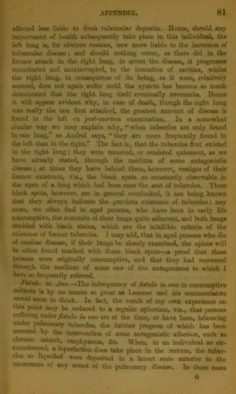 affected less liable to fresh tubercular deposits. Hence, should any impairment of health subsequently take place in this individual, the left lung is, for obvious reasons, now more liable to the incursion of tubercular disease; ami sliould nothing occur, as there did in the former attack in the right lung, to arrest the disease, it progresses unmolested and uninterrupted, to the formation of cavities, whilst tire right lung, in consequence of its being, as it were, relatively secured, does not again suffer until ths system lisa become so much deteriorated tliat the right lung itself eventually succumbs. Hence it will appear evident why, in case of death, though the right lung was really the one first attacked, the greatest amount of disease is found in the left on examination. In a somewhat similar way we may explain why, “when tubercles are only found in one lung,” as Andral says, “ they are more frequently found in the left tiian in the right” The fact is, that the tubercles first existed in the right lung; they were removed, or rendered quiescent, as we have already stated, through U»> medium of some antagonistic disease; at times they leave behind them, however, vestiges of their former existence, vix., the black spots so constantly oltaerralde in tl»e ajiex of a lung which had been once the seat of tubercles. These black spots, however, are in general overlooked, it not being known tliat they always indicate the previous existence of tubercles: nay more, we often find in aged persona, who have been in early life consumptive, tire summits of their lungs quite adherent, and both lungs studded with black stains, which are the infallible criteria of the existence of former tubercles. I may add, that in aged peraous who die of cardiac disease, if their lungs lie closely examined, the apices will he often found marked with these l»lack sjx>ts—a proof tliat these persons were originally consumjrtive, and that they had recovered through the medium of some one of the antagonisms to which 1 have so frequently referred. in Amo.—The infrequency of fittuJa in rmo in consumptive subjects ia by no means so great as I^aennec and his commentators would seem to think. In fact, the result of my own cxjienence on tliis point may be reduced to a regular aphorism, viz., that panaas aafi'oring under fiUula in ann are at the time, or have been, labouring under pulmonary tubercles, the further progress of which has been arrested by tec intervention of some antagonistic affection, such as i ironK catarrh, emphysema, &c. When, in an individual so cir- cumstanced, a liquefaction doe* take place in the rectum, the tubar~ < it s so li'juctied were deposited in a latent state anterior to the occurrence of any arrest of the pulmonary disease. In those case* O