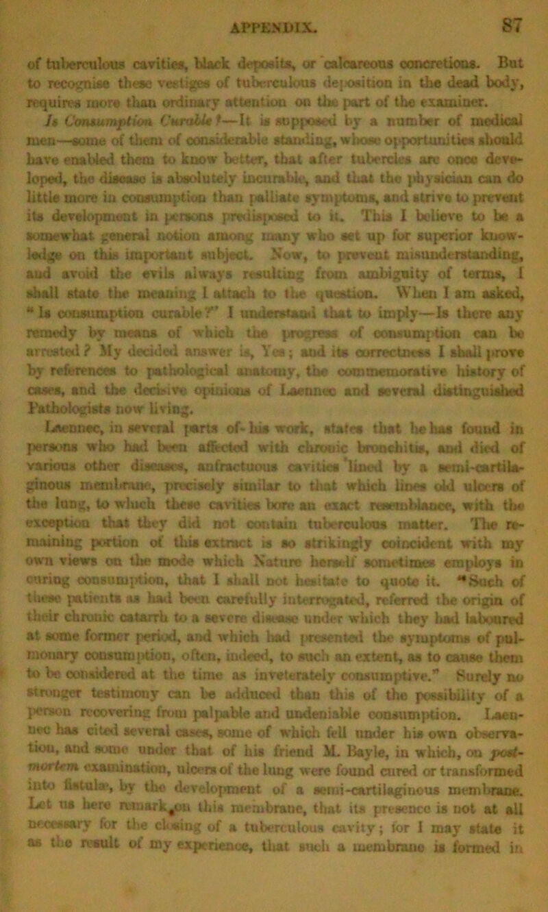 of tulierculous cavities, black deposits, or calcareous concretions. But to recognise these vestiges of tuberculous deposition in the dead body, requires more than ordinary attention on Use part of the examiner. Is Consumption CnralU *—It is supposed by a number of medical men—some of them of considerable standing, whose opportunities should have enabled them to know better, that after tubercles are once deve- loped, the disease is absolutely incurable, and that the phys.ici.ui can do little more in consumption than palliate symptoms, and strive to prevent its development in persons predisposed to it. This I believe to be a somewhat general notion among many who set up for superior know- ledge on this important subject. Now, to prevent misunderstanding, and avoid the evils always resulting from ambiguity of terms, 1 shall state the meaning l attach to the question. When I am asked, “ Is consumption curable?” I understand that to imply—Is there any remedy by means of which the progress of consumption can be arrested ? My decided answer is. Yes; and its correctness I shall prove by references to pathological anatomy, the commemorative history of cases, and the dwfeivu opinions of Lmumo and several distinguished Pathologists now living. Lacnnec, in several {«rts of* his work, states that he has fouud in persons who had bveu affw-ted with chronic bronchi Us, anti died of various other diseases, anfractuous cavities’lined by a semi-cartil*- ginous membrane, precisely similar to tliat which lines old ulcers of the lung, to which these cavities bore an exact resemblance, with tbe exception that they did not contain tuberculous matter. Tbs re- maining portion of this extract ts so strikingly coincident with my own views on the mode which Nature herself sometimes employs in curing wnsumpfkm, that I shall not hesitate to quote it. Such of these patients as had been carefully interrogated, referred the origin of their chronic catarrh to a severe disease under which they had laboured at some former period, and which had presented the symptoms of pul- monary consul)! {ttion, often, indeed, to such an extent, as to cause them to be considered at the time as inveterately consumptive.” Surely no stronger testimony can be adduced than this of the possibility of a person recovering from palpable and undeniable consumption. I.*en- nec has cited several cases, some of which fell under his own observa- tion, and soiiK under that of his friend iL Bayle, in which, on post- mortem examination, ulcers ot' the lung were found cured or transformed ;uto fistula*, by the development of a semi-cartilaginous membrane. Let us here rcmark^u this membrane, that its presence is not at all necessary for the closing of a tuberculous cavity; tor I may state it as the result ot my experience, that such a membrane is formed in