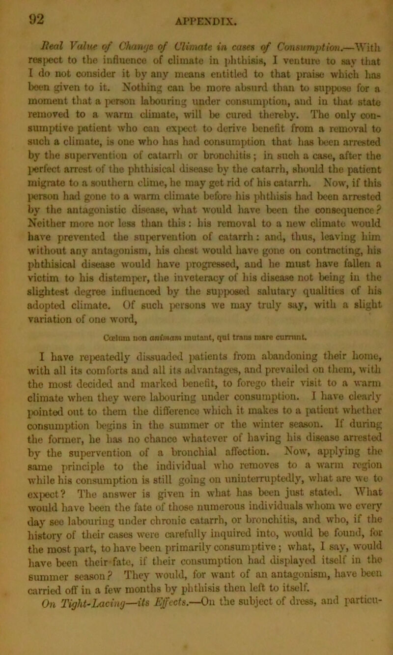 Heal Value of Change of Climate in cases of Consumption.—■With respect to the influence of climate in phthisis, I venture to say that I do not consider it by any means entitled to that praise which has been given to it. Nothing can be more absurd than to suppose for a moment that a person labouring under consumption, aud in that state removed to a warm climate, will be cured thereby. The only con- sumptive patient who can expect to derive benefit from a removal to such a climate, is one who has had consumption that has been arrested by the supervention of catarrh or bronchitis; in such a case, after the perfect arrest of the phthisical disease by the catarrh, should the patient migrate to a southern clime, he may get rid of his catarrh. Now, if this person had gone to a warm climate before his phthisis had been arrested by the antagonistic disease, what would have been the consequence? Neither more nor less than this: his removal to a new climate would have prevented the supervention of catarrh: and, thus, leaving him without any antagonism, his chest would have gone on contracting, his phthisical disease would have progressed, aud he must have fallen a victim to his distemper, the inveteracy of his disease not being in the slightest degree influenced by the supposed salutary qualities of his adopted climate. Of such persons we may truly say, with a slight variation of one word, CoElnm non animam mutant, qul trnns marc cumin t. I have repeatedly dissuaded patients from abandoning their home, with all its comforts aud all its advantages, and prevailed on them, with the most decided and marked benefit, to forego their visit to a warm climate when they were labouring under consumption. I have clearly pointed out to them the difference which it makes to a patient whether consumption begins in the summer or the winter season. If during the former, he has no chance whatever of having his disease arrested by the supervention of a bronchial affection. Now, applying the same principle to the individual who removes to a warm region while his consumption is still going on uninterruptedly, what are we to expect ? The answer is given in what has been just stated. What would have been the fate of those numerous individuals whom wo every day see labouring under chronic catarrh, or bronchitis, and who, if the history of their cases were carefully inquired into, would be found, for the most part, to have been primarily consumptive; what, 1 say, would have been their fate, if their consumption had displayed itself in the summer season ? They would, for want of an antagonism, have been carried off in a few months by phthisis then left to itself. On Tight-Lacing—its Effects.—On the subject of dress, and partial-