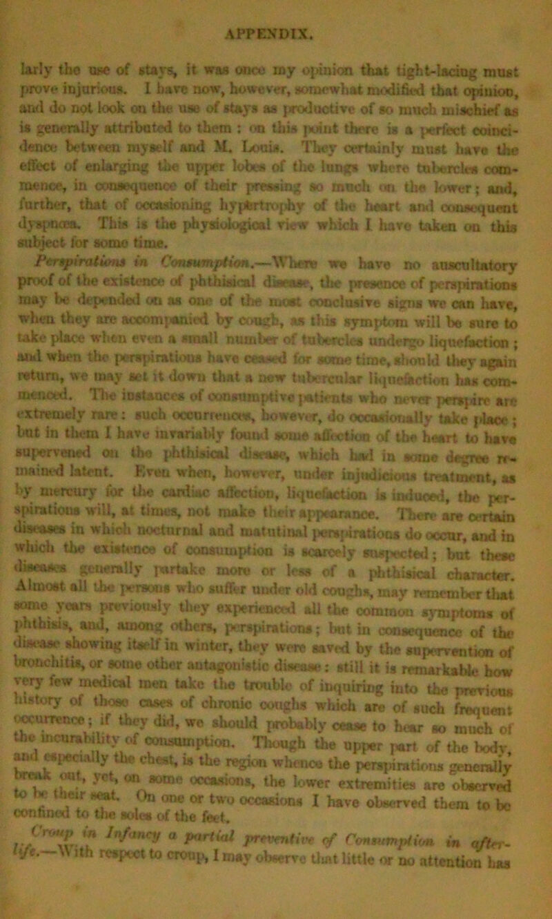 larly tbo use of stavs, it was once iny opinion that tight-laciug must prove injurious. 1 bare now, however, somewhat modified that opiiioc, and do not look ou the use of stays as productive of so much mischief as is generally attributed to them : on this point there is a jwrfcct coinci- dence between myself and M. Louis. They certainly must hare the effect of enlarging the upper lobes of the lungs where tubercle* com- mence, in consequence of their pressing so much on the lower; and, further, that of occasioning hypertrophy of the heart Mai consequent dyspnoea. This is the physiological view which I hav© taken on this subject for some time. Perspirations in Consumption.—-When we have no auscultatory proof of the existence of phthisi<»l disease, the presence of perspirations may be depended «i as one of the most conclusive signs we can have, when they are aceomj*ai«d by cough, as this symptom will be sure to take place when even a small number of tubercle* undergo liquefaction ; and when the perspirations have ceased for some time, should they again return, we may set it down that a new tubercular liquefection has com- menced. The instances of consumptive jatients who never perspire arc extremely rare: such occurrence*, however, do occasionally take place*; kit in them 1 have invariably found some affection erf the heart to have supervened on the phthisical disease, which had in wane degree re- mained latent. Even when, however, under injudicious treatment, as by mercury for U»e cardiac affection, liquefaction is induced, the per- spirations will, at times, not make their appearance. There are certain diseases in which nocturnal and matutinal perorations do occur, and in which tiie existence of consumption is scarcely suspected; but thcac diseases generally jwrtake more or less of a phthisical character. Almost a!! the persons who suffer under old coughs, mav remember that some years previously they experienced ail the common symptoms of phthisis, and, among others, perspiration*; kit in consequence of the duk*^* showing itself in winter, they were saved by the supervention of bronchitis, or some other antagonistic disease : still it is remarkable how very few medical men take the trouble of inquiring into the previous .nstory of those cases of chronic coughs which are of such frequent (■ocurcenoe ; if they did, wo sliould probably cease to hear so much of the incurability of consumption, Tliough the upper part of the hodr, and especially the chest, is the region whence the perspirations generally J®.' 'ct' <jr‘ 80010 occasions, the lower extremities are observed v x their seat. On one or two occasions I have observed them to be confined to the sole* of the feet . /*/Wy ° P,,rtial prwtnth* of Consumption in after-