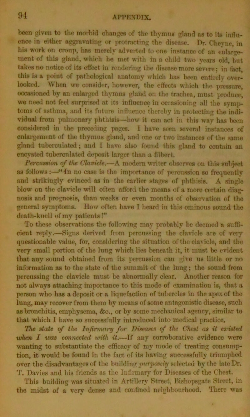 been given to the morbid changes of the thymus gland ns to its influ- ence in either aggravating or protracting the disease. Dr. Cheyne, in his work on croup, lias merely adverted to one instance of an enlarge- ment of this gland, which he met with in a child two years old, but takes no notice of its effect in rendering the disease more severe; in fact, this is a point of pathological anatomy which has been entirely over- looked. When we consider, however, the effects which the pressure, occasioned by an enlarged thymus gland on the trachea, must produce, we need not feel surprised at its influence in occasioning all the symp- toms of asthma, and its future influence thereby in protecting the indi- vidual from pulmonary phthisis—how it can act in this way has been considered in the preceding pages. I have seen several instances of enlargement of the thymus gland, and one or two instances of the same gland tuberculated ; and I have also found this gland to contain an encysted tuberculated deposit larger than a filbert. Percussion of t/ie Clavicle.—A modem writer observes on this subject as follows:—“fn no case is the importance of percussion so frequently and strikingly evinced as in the earlier stages of phthisis. A singlo blow on the clavicle will often afford the means of a moro certain diag- nosis and prognosis, than weeks or even months of observation of the general symptoms. How often have I heard in this ominous sound the death-knell of my patients!” To these observations the following may probably be deemed a suffi- cient reply.—Signs derived from percussing the clavicle are of very questionable value, for, considering the situation of the clavicle, and the very small portion of the lung which lies beneath it, it must be evident that any sound obtained from its percussion can give us littie or no information as to the state of the summit of the lung; the sound from percussing the clavicle must be abnormally clear. Another reason lor not always attaching importance to this modo of examination is, that a person who has a deposit or a liquefaction of tubercles in the apex of the lung, may recover from them by means of some antagonistic disease, such as bronchitis, emphysema, &c., or by some mechanical agency, similar to that which 1 have so successfully introduced into medical practice. The state of the Infirmary for Diseases of the Chest as it existed when I was connected with it.—If any corroborative evidence were wanting to substantiate the efficacy of my mode of treating consump- tion, it would be found in the fact of its having successfully triumphed over the disadvantages of tire building purposely selected by the late Dr. T. Davies and his friends as the Infirmary for Diseases of the Chest. This building was situated in Artillery Street, flishopsgate Street, in the midst of a very dense and confined neighbourhood. There was