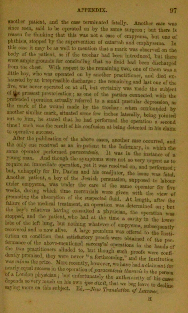 another patient, and the ease terminated fatally. Another case was aince seen, said to be operated on by the same surgeon; but there is reason for thinking that this was not a case of empyema, but one of phthisis, stopped by the supervention of catarrah and emphysema. In this case it may be as well to mention that a mark was observed on the. body of the patient, as if the troebar had been introduced, but there were ample grounds for concluding that no fluid had been discharged from the cheat. W itu respect to the remaining two, one of them was a little boy, who was operated on by another practitioner, ami died ex- hausted by an irrepressible discharge : the remaining and last one of the five, was never operated on at all, but certainly was made the subject of the grossest prevarication; as one of the partka connected with the pretended operation actually referred to a small pustular depression, as the mark of the wound made by the trochar: when confounded bv another similar mark, situated sutnc fiew inches lateral! v, being minted out to him, he stated that he had performed the opinion a second time! such wa* the result of his confusion at being detected in his claim to operative success. After the publication of the above cases, another case occurred and the only one received as an in-patient to the Infirmary, in which the same operator performed jnruemtesit. It was in the instance of a young man. And though the symptoms were not ao very urgent as to require au immediate operation, yet it was resolved on, and performed • but, unhappily for Dr. Davies and his coadjutor, the issue was fatal’ Another patient, a boy of the Jewish persuasion, supposed to labour under empyema, was under the care of the Rune operator for five weeks, during which time mercurials were given with the view of promoting the absorption of the suspected fluid. At length after the laUure of the medical treatment, an operation was determined on - but the boy s relatives having consulted a phymeiau, the operation was stop>j*Hl, and the pwtient, who had at the time a cavity in the lower lobe ot the left lung, but nothing whatever of empyema, subsequently recovered and » now alive. A large premium was offered to the Insti- tution on condition that satisfactory proofs were obtained of the w r torrnance of the above-mentioned tuccrmful operations in the hands of the two practitioners alluded to, but though such proofs were r, .hoy were never - a foruJi* * Jt ^££ was m.»w the prize. More recently, however, we liave liad a claimant for wyly equal s.ioccss m the operation of paracmU$it thomeu in the person m a London physician; but unfortunately the authenticity of his eases depends so very much on U. own ip* dixit, that we Iwg leave to de^ saying more on this subject. Ed.-A>«, Truncation of laamec H