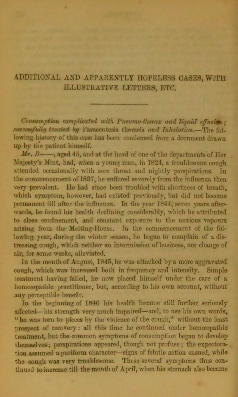 ADDITIONAL AND APPARENTLY HOPELESS CASES, WITH ILLUSTRATIVE LETTERS, ETC. Consumption complicated with Pneumo-thorax and liquid effusion ; successfully treated by Paracentesis thoracis and Inhalation.—The fol- lowing history of this case has been condensed from a document drawn up by the patient himself. Mr. B , aged 45, and at the head of one of the departments of Her Majesty’s Mint, had, when a young man, in 1824, a troublesome cough attended occasionally with sore throat and nightly perspirations. In the commencement of 1837, he suffered severely from the influenza then very prevalent. He had since been troubled with shortness of breath, which symptom, however, had existed previously, but did not become permanent till after the influenza. In the year 1844; seven years after- wards, he found his health declining considerably, which he attributed to close confinement, and constant exposure to the noxious vapours arising from the Melting-House. In the commencement of the fol- lowing year, during the winter season, he began to complain of a dis- tressing cough, which neither an intermission of business, nor change of air, for some weeks, alleviated. In the month of August, 1845, he was attacked by a more aggravated cough, which was increased both in frequency and intensity. Simple treatment, having failed, he now placed himself under the care of a homoeopathic practitioner, but, according to his own account, without any perceptible benefit. In the beginning of 184G his health became still further seriously affected—his strength very much impaired—and, to use his own words, “ he was tom to pieces by the violence of the cough,” without the least prospect of recovery: all this time he continual under homoeopathic treatment, but the common symptoms of consumption began to develop themselves; perspirations appeared, though not profuse; the expectora- tion assumed apuriform character—signs of febrile action ensued, while the cough was very troublesome. These several symptoms thus con- tinued to increase till the month of April, when his stomach also became