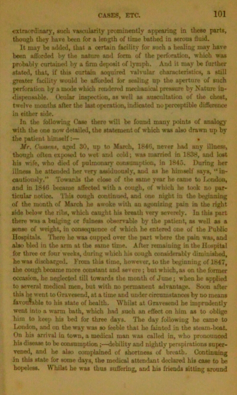 extraordinary, auch vascularity promiueutly appearing in theaa parts, though they have been for a length of time bathed in serous fluid. It may be added, that a certain facility for such a healing may have been afforded by the nature ami form of the perforation, which was probably curtained by a firm deposit of lymph. Ami it may be further stated, that, if this curtain acquired valvular characteristics, a still greater facility would be afforded for sealing up the aperture of such perforation by a mode which rendered mechanical pressure by Nature in- dispensable. (foular inspection, as well aa auscultation of tlie cheat, twelve mouths after the last operation, indicated no perceptible difference in either aide. In the following Case then? will be found many punts of analogy with the one now detailed, the statement of which was also drawn up by the patient himself:— • Mr. ('warn*, aged 30, np to March, 184b, never had any illness, though often exposed to wet ami cold’, was married in 1838, and lost his wife, who died of pulmonary consumption, in 1845. During her illness he attended her very aaaiduoualy, and as he himself says, “ in- cautiously. Towards the close of the same year he came to lamdou, and in 1846 became affected with a cough, of which he took no par- ticular notice. This cough continued, and one night in the beginning of the month of March he awoke with an agonizing pain in the right aide below the ribs, which caught his breath very severely. In this part there was a bulging or fulness observable by the patient, as well as a sense of weight, in consequence of which he entered one of the Public Hospitals. There he was cupped over the part where the pain was, and alio bled in the arm at the same time. After remaining in the Hospital for three or four weeks, during which lu« cough considerably diminished, he was discharged. From this time, however, to the beginning of 1847, the cough became more constant and severe; but which,as on the former occasion, he neglected till towards the month of June; when he applied to several medical men, but with no permanent advantage. Soon after this he went to Gravesend, at a time and under circumstances by no means favourable to his state of health. Whilst at Gravesend he imprudoutly went into a warm bath, which liad such an effect on him as to oblige him to keep his bed for three days. The day following he came to London, and on the way was so feeble that he fainted in the steam-boat. On his arrival in town, a medical man was called in, who pronounced his disease to be consumptiondebility aud nightly perspirations super- vened, and he also complained of shortness of breath. Continuing in this state for some days, the medical attendant declared his case to be bo)>elees. Whilst he was thus suffering, and his friends sitting around
