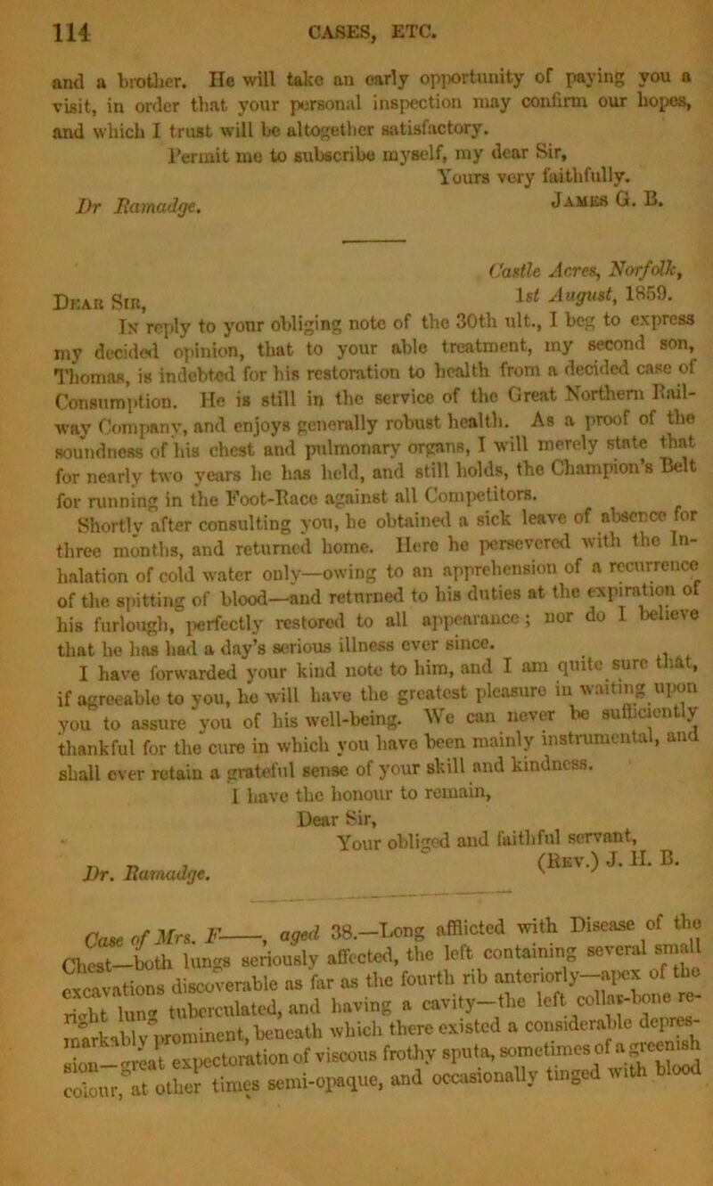 anti a brother. He will take an early opportunity of paying you a visit, in order that your personal inspection may confirm our hopes, and which I trust will be altogether satisfactory. Permit mo to subscribe myself, my dear Sir, Yours very faithfully. Dr Ramadge. Jambs G. B. Castle Acres, Norfolk, Deab Sib, lsi August, 1859. In reply to yonr obliging note of the 30th ult., I beg to express my decided opinion, that to your able treatment, my second son, Thomas, is indebted for his restoration to health from a decided case of Consumption. He is still in the service of the Great Northern Ibul- way Company, and enjoys generally robust health. As a proof of the soundness of his chest and pulmonary organs, I will merely state that for nearly two years he has held, and still holds, the Champion’s Belt for running in the Foot-Pace against all Competitors. Shortly after consulting you, he obtained a sick leave of absence for three months, and returned home. Here he persevered with the In- halation of cold water only—owing to an apprehension of a recurrence of the spitting of blood—and returned to his duties at the expiration ot his furlough, perfectly restored to all appearance; nor do 1 believe that he has had a day’s serious illness ever since. _ I have forwarded your kind note to him, and I am quite sure that, if agreeable to you, he will have the greatest pleasure in waiting upon you to assure you of his well-being. We can never be sufficiently thankful for the cure in which you have been mainly instrumental, and shall ever retain a grateful sense of your skill and kindness. Dr. Ramadge. I have the honour to remain, Hear Sir, Your obliged and faithful servant, (Rev.) J. II. B. Case of Mrs. F , aged 38.-Long afflicted with Disease of the Chest—both lungs seriously affected, the left containing several small excavations discoverable as far as the fourth rib anteriorly-apex of the S lun*tuberculated, and having a cavity-the left collar-bone re- /• - , ° • nt iveneath which there existed a considerable depres- gj^n—vreat expectoration of viscous frothy sputa, sometimes of np-cemsh colour fat other times semi-opaque, and occasionally tinge wi