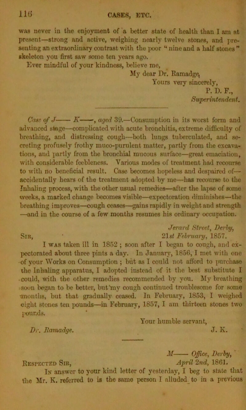 110 was never in the enjoyment of a better state of health than I am at present—strong and active, weighing nearly twelve stones, and pre- senting an extraordinary contrast with the poor “ nine and a half stones ” skeleton you first saw some ten years ago. Ever mindful of your kindness, believe me, My dear Dr. Ramadge, Yours very sincerely, P. D. F., Superintendent. Case of J K ■, aged 39.—Consumption in its worst form and advanced stage—complicated with acute bronchitis, extreme difficulty of breathing, and distressing cough—both lungs tuberculated, and se- creting profusely frothy muco-purulent matter, partly from the excava- tions, and partly from the bronchial mucous surface—great emaciation, with considerable feebleness. Various modes of treatment had recourse to with no beneficial result. Case becomes hopeless and despaired of— accidentally hears of the treatment adopted by me—has recourse to the Inhaling process, with the other usual remedies—after the lapse of some weeks, a marked change becomes visible—expectoration diminishes—the breathing improves—cough ceases—gains rapidly in weight and strength —and in the course of a few months resumes his ordinary occupation. Jerard Street, Derby, Sir, ‘ 21 st February, 1857. I was taken ill in 1852 ; soon after I began to cough, and ex- pectorated about three pints a day. In January, 1856,1 met with one of your Works on Consumption ; but as I could not afford to purchase the Inhaling apparatus, I adopted instead of it the best substitute I • could, with the other remedies recommended by you. My breathing soon began to be better, but‘my cough continued troublesome for some tmonths, but that gradually ceased. In February, 1853, I weighed eight stones ten pounds—in February, 1857, I am thirteen stones two pounds. Your humble servant, Dr. Ramadge. J. Iv. M Office, Derby, Respected Sir, April 2nd, 1861. Ik answer to your kind letter of yesterday, I beg to state that