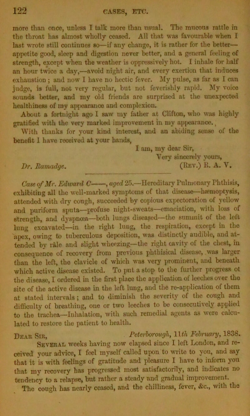 more than once, unless I talk more than usual. The mucous rattle in the throat has almost wholly ceased. All that was favourable when I last wrote still continues so—if any change, it is rather for the better— appetite good, sleep and digestion never better, and a general feeling of strength, except when the weather is oppressively hot. I inhale for half an hour twice a day,—avoid night air, and every exertion that induces exhaustion ; and now I have no hectic fever. My pulse, as far as I can judge, is full, not very regular, but not feverishly rapid. My voice sounds better, and my old friends are surprised at the unexpected healthiness of my appearance and complexion. About a fortnight ago 1 saw my father at Clifton, who was highly gratified with the very marked improvement in my appearance., With thanks for your kind interest, and an abiding sense of the benefit 1 have received at your hands, I am, my dear Sir, Yery sincerely yours, Dr. Ramadge. (Rev.) R. A. Y. Case of Mr. Edward C , aged 25— Hereditary Pulmonary Phthisis, exhibiting all the well-marked symptoms of that disease—haemoptysis, attended with dry cough, succeeded by copious expectoration of yellow and puriform sputa—profuse night-sweats—emaciation, with loss of strength, and dyspnoea—both lungs diseased—the summit of the left lung excavated—in the right lung, the respiration, except in the apex, owing to tuberculous deposition, was distinctly audible, and at- tended by rile and slight wheezing—the right cavity of the chest, in consequence of recovery from previous phthisical disease, was larger than the left, the clavicle of which was very prominent, and beneath which active disease existed. To put a stop to the further progress ot the disease, I ordered in the first place the application of leeches over the site of the active disease in the left lung, and the re-application of them at stated intervals; and to diminish the severity of the cough and difficulty of breathing, one or two leeches to be consecutively applied to tho trachea—Inhalation, with such remedial agents as were calcu- lated to restore the patient to health. Dear .Sir, Peterborough, ll</i February, 1838. Several weeks having now elapsed since I left London, and re- ceived your advice, I feel myself called upon to write to you, and say that it is with feelings of gratitude and pleasure I have to inform you that my recovery has progressed most satisfactorily, and indicates no tendency to a relapse, but rather a steady and gradual improvement. Tho cough has nearly ceased, and the chilliness, fever, &c., with the