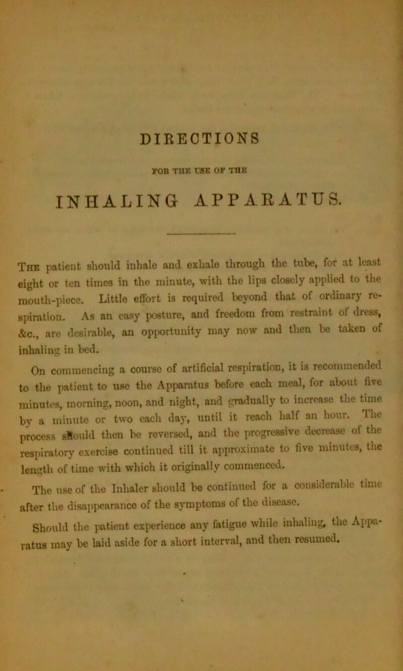 DIKECTIONS FOB THE ESE OF THE INHALING APPARATUS. The patient should iuhale and exhale through the tube, for at least eight or ten times in the minute, with the lips closely applied to the mouth-piece. Little effort is required beyond that of ordinary re- spiration. As an easy posture, and freedom from restraint oi dress, &c., are desirable, an opportunity may now and then be taken of inhaling in bed. On commencing a course of artificial respiration, it is recommended to the patient to use the Apparatus before each meal, for about five minutes, morning, noon, and night, and gradually to increase the time by a minute or two each day, until it reach half an hour. Hie process slould then be reversed, and the progressive decrease of the respiratory exercise continued till it approximate to five minutes, the length of time with which it originally commenced. The use of the Inhaler should lie continued for a considerable time after the disappearance of the symptoms of the disease. Should the patient experience any fatigue while inhaling, the Appa- ratus may be laid aside for a short interval, and then resumed.