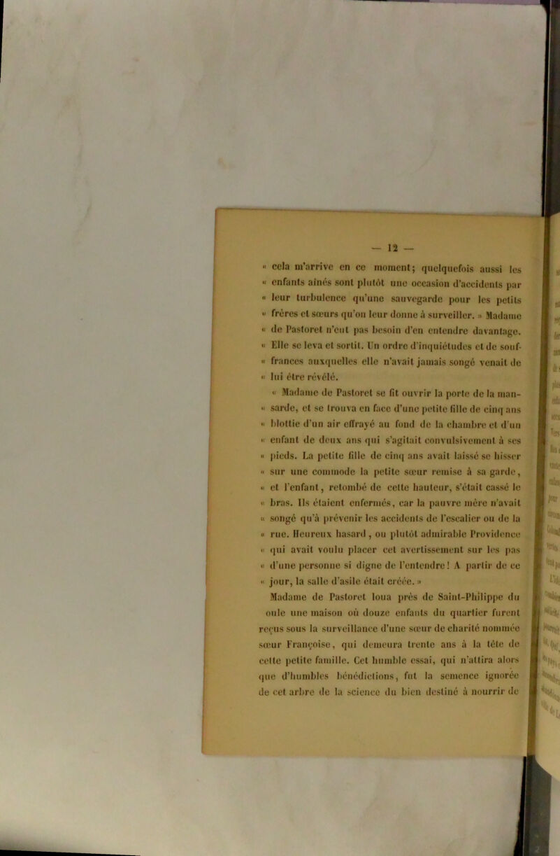 « cela m’arrive en ce moment; quelquefois aussi les « enfants aînés sont plutôt une occasion d’accidents par « leur turbulence qu’une sauvegarde pour les petits « frères et sœurs qu’ou leur donne à surveiller. » Madame « de Pastoret n’eut pas besoin d’en entendre davantage. Elle SC leva et sortit. Un ordre d'inquiétudes et de souf- « frances auxquelles elle n’avait jamais songé venait de « lui être révélé. « Madame de Pastoret se fit ouvrir la porte de la nian- •< sarde, et se trouva en face d’une petite fille de cinq ans « blottie d’un air effrayé au fond de la chambre et d’un « enfant de deux ans qui s’agitait convulsivement à ses *» pieds. La petite fille de cimj ans avait laissé se hisser <• sur une commode la petite sœur remise à sa garde, «1 et l’enfant, retombé de celte hauteur, s’était cassé le « bras. Ils étaient enfermés, car la pauvre mère n’avait « songé qu’à prévenir les accidents de l’escalier ou de la « rue. Heureux hasard , ou plutôt admirable Providence « (pii avait voulu placer cet avertissement sur les pas « d’une personne si digne de l’entendre ! A partir de ce « jour, la salle d'asile était créée. » Madame de Pastoret loua prés de Saint-Philippe du ouïe une maison où douze erifants du quartier furent reçus sous la surveillance d’une sœur de charité nommée sœur Françoise, qui demeura trente ans à la tète de celle petite famille. Cet humble essai, qui n’attira alors (jue d’humbles bénédictions, fut la semence ignorée de cet arbre de la science du bien destiné à nourrir de