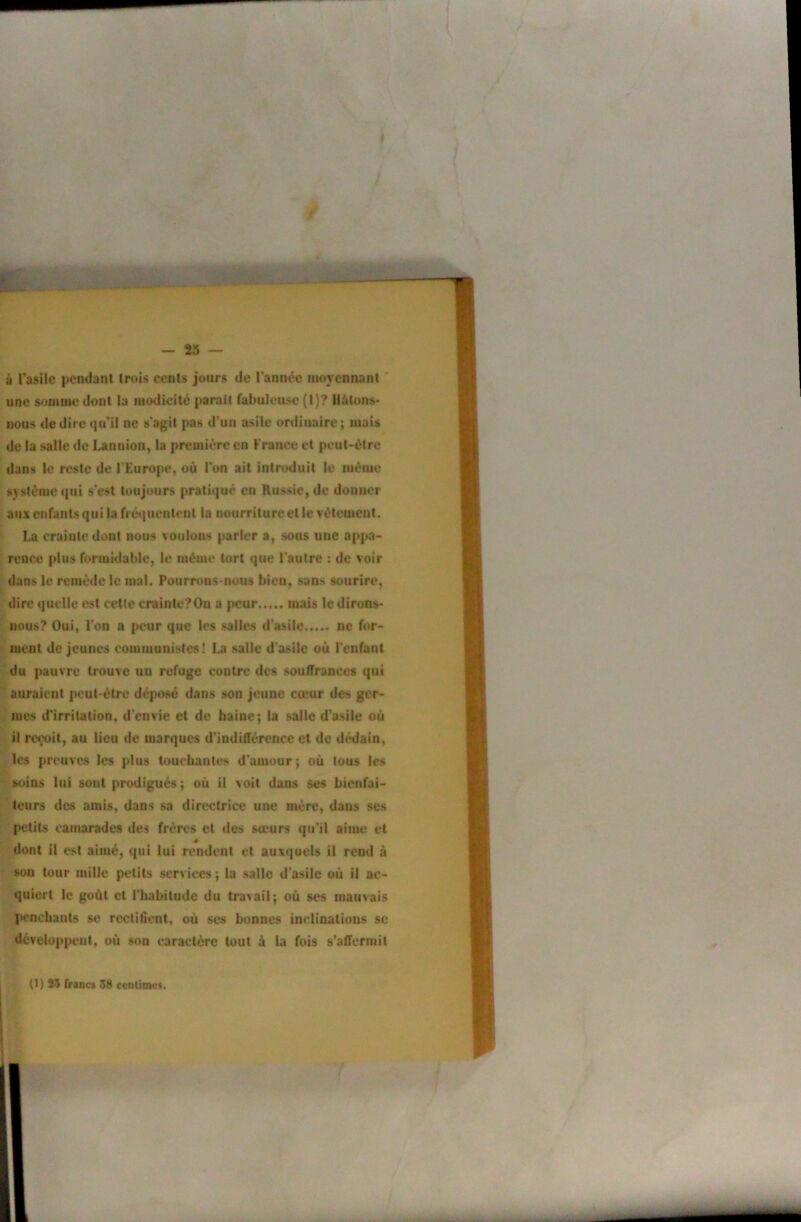 à Tasilc lændant trois ccnls jours de l’année moyennant ' une somme dont la modicité parait fabuleuse {!)? llàtons- iious dedircifu’il ne s'agit pas d'un asile ordinaire; mais de la salle de Lanuion, la première en France et peut-être dans le reste de l'Europe, où l'on ait introduit le même système qui s'est toujours pratiqué en Russie, de donner aux enfants qui la fré<]ucntcnt la nourriture et le vêtement. La crainte dont nous voulons parler a, sous une appa- rence plus formidable, le même tort que l'autre : de voir dans le remède le mal. Fourrons-nous bien, sans sourire, dire quelle est cette crainte?On a peur mais le dirons- nous? Oui, Ton a peur que les salles d’asile ne fi»r- ment déjeunes communistes! La salle d'asile où l'enfant du pauvre trouve un refuge contre des souffrances qui auraient peut-être déposé dans son jeune cœur des ger- mes d'irritation, d'envie et de haine; la salie d’asile où il reçoit, au lieu de marques d’indifférence et de dédain, les preuves les plus touchantes d'amour ; où tous les soins lui sont prodigués; où il voit dans ses bienfai- teurs des amis, dans sa directrice une mère, dans se.s petits camarades des frères et des sœurs qu’il aime et dont il est aimé, qui lui rendent et auxquels il rend à son tour mille petits services; la salle d'asile où il ac- quiert le goût et l'habitude du travail; où ses mauvais I>encbatits se recliCent, où ses bonnes inclinations se développent, où son caractère tout à la fois s’affermit (1) Î5 franc* 58 ceulitnc*. I I r