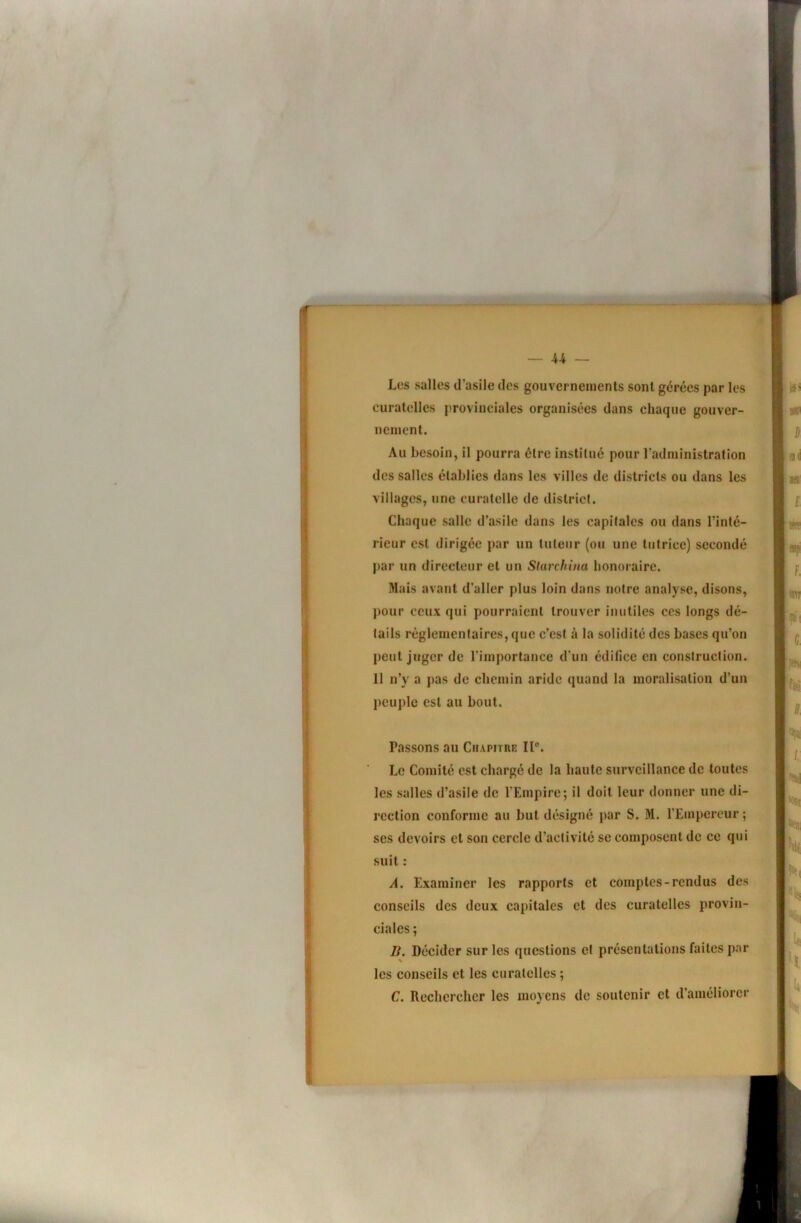 U — « Les salles d’asile des gouvernements sont gérées par les curatelles provinciales organisées dans chaque gouver- nement. Au besoin, il pourra être institué pour l'administration des salles établies dans les villes de districts ou dans les villages, une curatelle de district. Chaque salle d’asile dans les capitales ou dans l’inté- rieur est dirigée par un tuteur (ou une tutrice) secondé par un directeur et un Starchina honoraire. Mais avant d’aller plus loin dans notre analyse, disons, j)Our ceux qui pourraient trouver inutiles ces longs dé- tails réglementaires, que c’est à la solidité des bases qu’on peut juger de rimportance d'un édifice en construction. 11 n’y a pas de chemin aride quand la moralisation d’un l)euple est au bout. Passons au Chapitre 11°. Le Comité est chargé de la haute surveillance de toutes les salles d’asile de l'Empire ; il doit leur donner une di- rection conforme au but désigné par S. M. l’Empereur ; ses devoirs et son cercle d’activité se composent de ce qui suit : A. Examiner les rapports et comptes-rendus des conseils des deux capitales et des curatelles provin- ciales ; B. Décider sur les questions et présentations faites par les conseils et les curatelles ; C. Rechercher les moyens de soutenir et d’améliorer