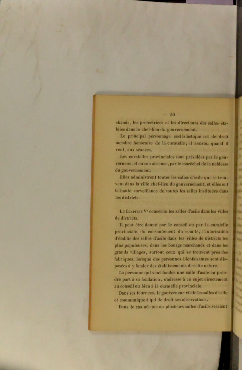 ciiands, les proleclrices cl les directeurs des salles éla- blies dans le chef-lieu du gouvernement. Le principal personnage ecclésiaslicpie est de droit membre honoraire de la curatelle; il assiste, quand il veut, aux séances. Les curatelles provinciales sont présidées par le gou- verneur, et en son absence, par le maréchal de la noblesse du gouvernement. Elles administrent toutes les salles d'asile qui se trou- vent dans la ville chef-lieu du gouvernement, et elles ont la haute surveillance do toutes les salles instituées dans les districts. Le Chapitre V® concerne les salles d’asile dans les villes de districts. Il peut être donné par le conseil ou par la curatelle provinciale, du consentement du comité, l’autorisation d’établir des salles d’asile dans les villes de districts les plus populeuses, dans les bourgs marchands et dans les grands villages, surtout ceux qui se trouvent près des fabriques, lorsque des personnes bienfaisantes sont dis- posées à y fonder des établissements de celte nature. La personne qui veut fonder une salle d’asile ou pren- dre part à sa fondation , s’adresse à ce sujet directement au conseil ou bien à la curatelle provinciale. Dans ses tournées, le gouverneur visite les salles d’asile et communique à qui de droit ses observations. Dans le cas où une ou plusieurs salles d’asile seraient Ma,|