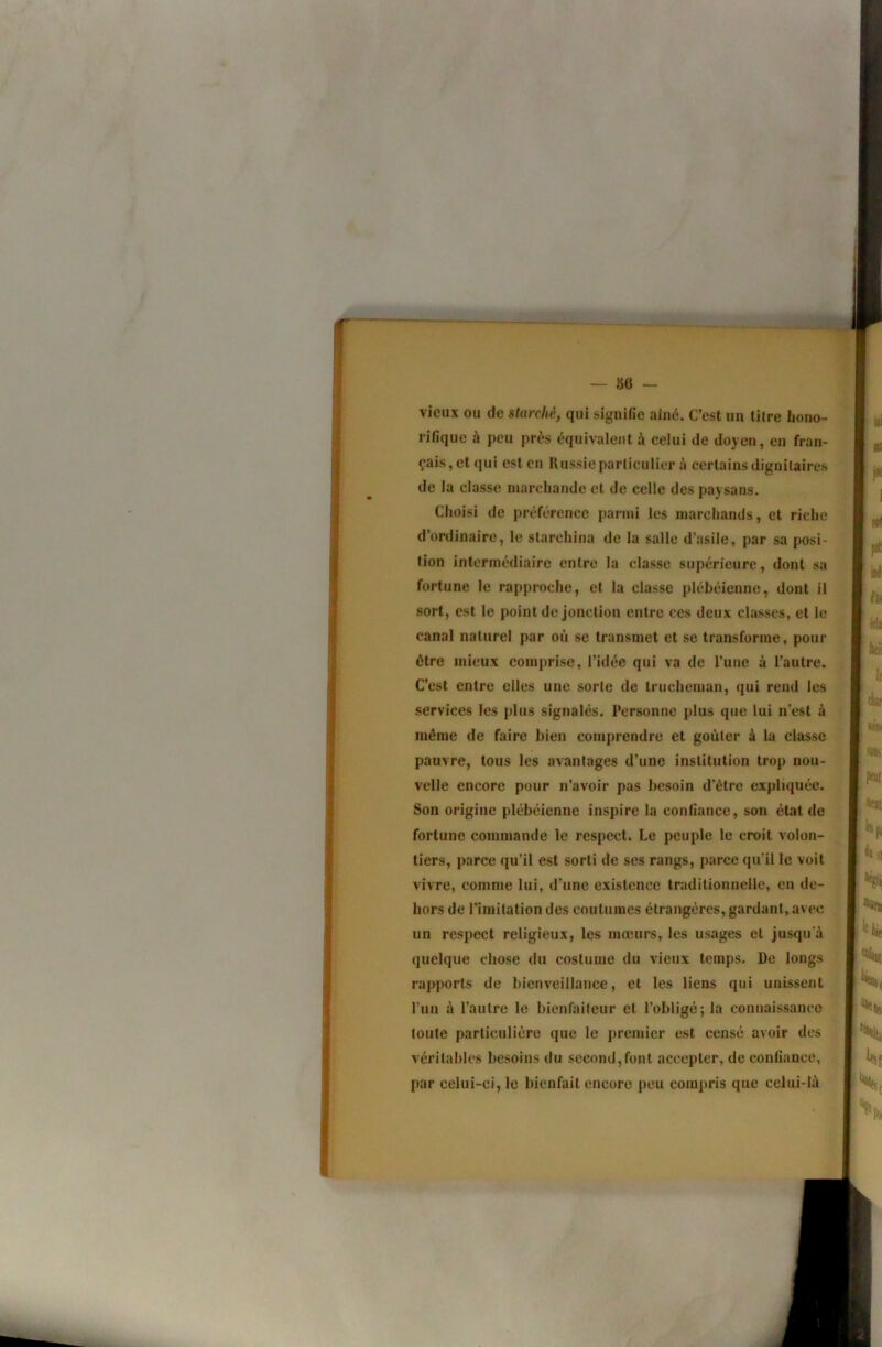 vieux ou de sturché, qui signifie aine. C’est un litre hono- rifique à peu près équivalent à celui de doyen, en fran- çais, et qui est en Russie particulier à certains dignitaires de la classe marchande et de celle des paysans. Choisi de préférence parmi les marchands, et riche d’ordinaire, le slarchina de la salle d’asile, par sa posi- tion intermédiaire entre la classe supérieure, dont sa fortune le rapproche, et la classe plébéienne, dont il sort, est le point de jonction entre ces deux classes, et le canal naturel par où se transmet et se transforme, pour être mieux comprise, l’idée qui va de l’une à l’autre. C’est entre elles une sorte de Irucheman, qui rend les services les plus signalés. Personne plus que lui n’est à même de faire bien comprendre et goûter à la classe pauvre, tous les avantages d’une institution trop nou- velle encore pour n’avoir pas besoin d’être expliquée. Son origine plébéienne inspire la confiance, son état de fortune commande le respect. Le peuple le croit volon- tiers, parce qu’il est sorti de ses rangs, parce qu’il le voit vivre, comme lui, d’une existence traditionnelle, en de- hors de l’imitation des coutumes étrangères, gardant, avec un respect religieux, les mœurs, les usages et jusqu’à quelque chose du costume du vieux temps. De longs rapports de bienveillance, et les liens qui unissent l’iin à l’autre le bienfaiteur et l’obligé; la connaissance toute particulière que le premier est censé avoir des . véritables besoins du second,font accepter, de confiance, • par celui-ci, le bienfait encore peu compris que celui-là . >i Jf