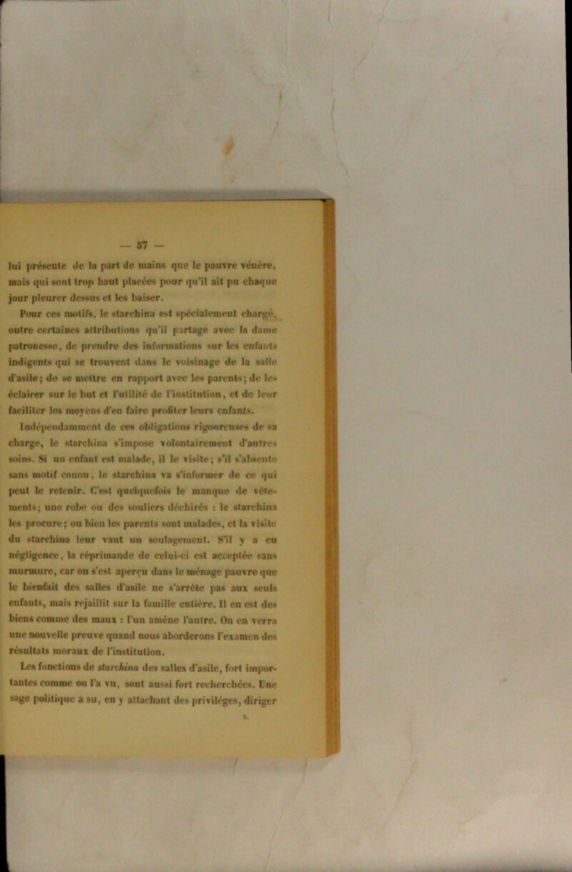 lui présente de la part de mains que le pauvre vénère, mais qui sont trop haut placées pour qu’il ait pu cha«|tie jour pleurer dessus et les Iwiiser. Pour ces ntotifs, le starchina est spécialement chargé, outre certaines attributions qu'il partage avec la dame patronesse, de prendre des informations sur les enfants indigents qui se trouvent dans le voisinage de la salie d'asile; de se mettre en rapfwrt avec les parents; de les éclairer sur le but et rnlilité de l'institution, et de leur faciliter les moyens d'en faire profiler leurs enfants. lndé]M‘ndaniiuent de ces obligations rigoureuses de sa charge, le slarcliina s'inqmse volontairement d’autres soins. Si un enfant est malade, il le visite; s’il s’absente sans motif connu, le starchina va s’informer de ce qui peut le retenir. C'ot quelquefois le manque de vête- ments; une robe ou des souliers «léchirés : le startdima les procure; ou bien les parents sont malades, et la visite du starchina leur vaut un soulagement. S’il y a eu négligence, la réprimande de celui-ci est acceptée sans murmure, car on s’est aperçu dans le ménage pauvre que le bienfait des salles d'astic ne s’arrête pas aux seuls enfants, mais rejaillit sur la famille entière. Il en est des biens comme des maux ; l’un amène l’autre. On en verra une nouvelle preuve quand nous aborderons l'examen des résultats moraux do rinstitulion. Les fonctions de starchina des salles d’asile, fort impor- tantes comme on l'a vu, sont aussi fort rccbcrcbées. Une sage politique a su, en y allachant des privilèges, diriger ».