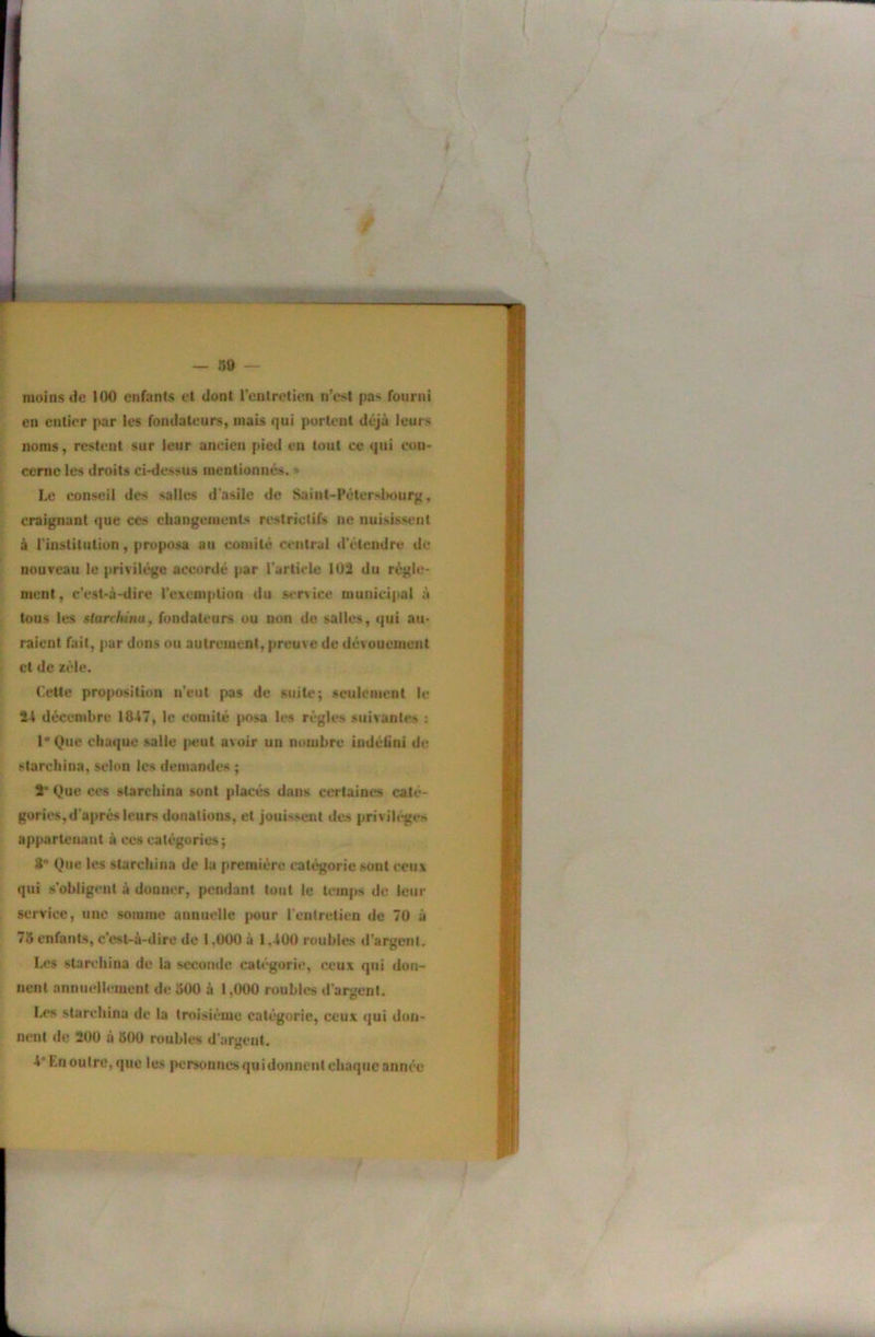 moins t)c 100 enfants et dont l’entretien n’est pas fourni en entier par les fondateurs, mais qui portent déjà leurs noms, restent sur leur ancien pied en tout ce qui con- cerne les droits ci-dessus mentionnés. * Le conseil des salles d'asile de Sainl-Féterslmurg, craignant que ces changements restrictifs ne nuisissent à l’institution, proposa au comité central d'étendre de nouveau le privilège accordé j>ar l'article 1Ü3 du régle- ment, c'est-à-dire rexemplion du service municipal à tous les starchinUf fondateurs ou non do salles, qui au- raient fait, par dons ou autrement, preuve de dévouement et de zèle. Celte proposition n’eut pas de suite; seulement le 24 décembre 1847, le comité posa les règles suivantes ; l*Que chaque salle |teut avoir un nombre indéfini de starchina, selon les demandes ; 2* Que ces starchina sont placés dans certaines caté- gories, d'après leurs donations, et jouissent des privib-ges appartcuaut à ces catégories ; 8*’ Que les starchina de la première catégorie sont ceux qui s’obligent à donner, pendant tout le temps de leur service, une somme annuelle |>our l'entretien de 70 à 78 enfants, c’est-à-dire de 1,000 à 1,400 roubles d’argent. Les starchina de la seconde catégorie, ceux qui don- nent annuellement de 500 à 1,000 roubles d'argent. Les slareliina de la troisième catégorie, ceux qui don- nent de 200 à 500 roubles d'argent. 4* Kn outre, que les personnes qui donnent chaque année