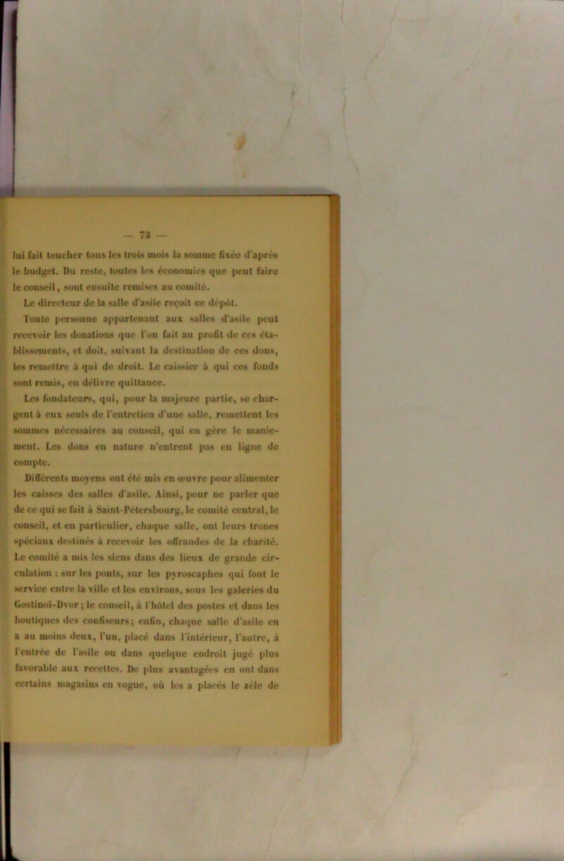 lui fait loucher tous les trois mois la somme d'après le budget. Du reste, toutes les économies que peut faire le conseil, sont ensuite remises au comité. Le directeur de la salle d’asile reçoit ce dé|>ùt. Toute personne appartenant aux salles d'asile |K'ut recevoir les donations que l’on fait au profit de ces éla- hlissemcnU, et doit, suivant la destination de ces dons, les remettre à qui de droit. Le caissier à qui ces fonds sont remis, eu délivre quittance. Les fondateurs, qui, pour la majeure partie, se char- gent à eux seuls de l’entretien d’une salle, remettent les sommes nécessaires au conseil, qui en gère le manie- ment. Les dons en nature n'enlrenl pas en ligue de compte. Différents moyens ont été mis en leuvre pour alimenter les caissi's des salles d'asile. Ainsi, pour ne parier que de ce qui se fait à Sainl-Pétcrslmui^, le comité central, le conseil, et en particulier, chaque salle, ont leurs troncs spéciaux destinés à recevoir les offrandes de la charité. Le comité a mis les siens dans des lieux de grande cir- culation : sur les {>outs, sur les pyroscaphes qui font le service entre la ville et les environs, sous les galeries du Goslinoï-Dvor ; le conseil, à l'hôtel des |H>stes et dons les boutiques des confiseurs; enfin, chaque salle d'asile en a au moins deux, l’un, placé dans l inlérieur, l'autre, à 1 entrée de l’asile ou dans quelque endroit jugé plus favorable aux rei’Cttes. De plus avantagées en ont dans certains magasins en vogue, où les a placés le zèle de