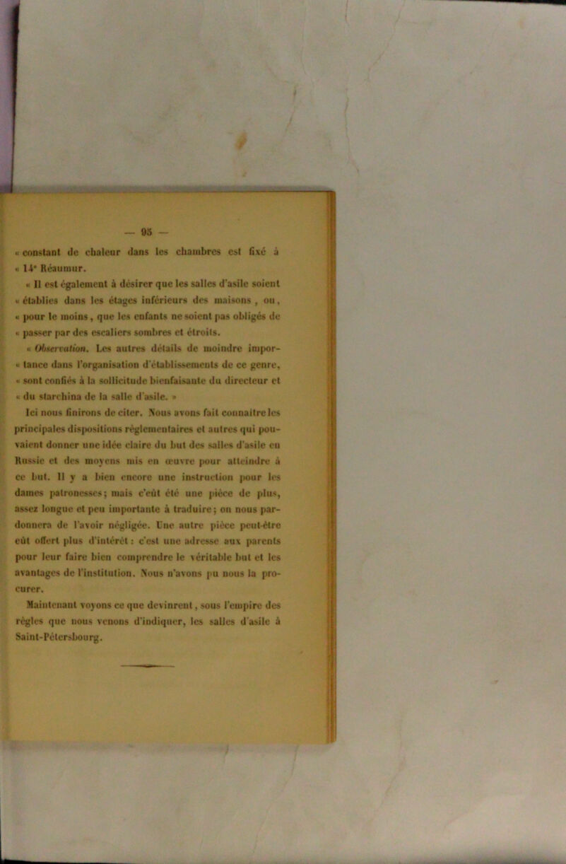 « constant de chaleur dans les chambres est fixé à « 14* Rcaumur. « Il est également ik désirer que les salles d’asile soient w établies dans les étages inférieurs des maisons , ou, « ]K>ur le moins, que les enfants ne soient pas obligés de H passer par des escaliers sombres et étroits. « Ol)»ervatton. Les autres détails de moindre inipor- « tance dans l’organisation d'établissements de ce genre, •I sont confiés à la sollicitude bienfaisante du directeur et •i du slarchina de la salie d'asile. » Ici nous finirons de citer. Nous avons fait connaître les principales disjmsitions règlementaires et autres qui pou- vaient donner une idée claire du but des salles d'asile eu Rus^ie et des moyens mis en œuvre (>our atteindre à ce but. Il y a bien encore une instruction |K>ur les dames patronesses; mais c’eût été une pièce de plus, assez longue et peu importante à traduire; on nous |>ar- donnera de l’avoir négligée. Une autre pièce peut-être eût offert plus d'intérêt ; c’est une adresse aux parents pour leur faire bien comprendre le yéritable but et les avantages de rinstitalion. Nous n’avons pu nous la pro- curer. Maintenant voyons ce que devinrent, sous l’empire des règles que nous venons d’indiquer, les salies d'asile à Saint-Pétersbourg. ï\