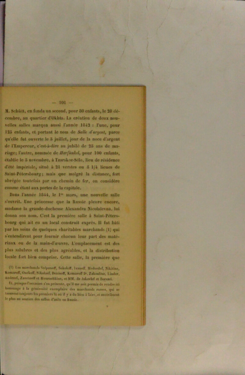 / I t s® - ——— ' — 101 — M. SchûU, en fonda un »econd, pour 80 enfants^ le 28 dé~ eeuibrcy au quartier d'Okhla. La création de deux nou- velles salles marqua aussi l’anm'e 1842 : l'uuCt pour 12o enfuuls, et portant le nom de SalÜ! d’anjtnt^ parce qu elle fut ouverte le 8 juillet, jour de la noce d’urgent do l'EiuiKïreur, c’est-à-dire au jubilé de 25 ans de ma- ■ riage; l’autre, nommée de Uarpm$tktly pour 100 enfants, établie le 5 novembre, à Taarskoe-S<do, lieu de résidence i | ileté iin|M‘ri;de, situé à 21 verstes ou 5 1/4 lieues de Saint-Pétersbourg; mais que malgré la distance, fort abrégée toutefois par un clicinin de fer, on considere cuniine étant aux portes de la capitale. Dans l’annéi* 1844, le 1** mars, une nouvelle salle ^ s’ouvrit, Une princesse que la Russie pleure encore, ^ madame la graude-duebesse Alexandra Micolaj(c\oa, lui | donna son nom. C'est la première salle à Saint-Pélers- j i>ourg qui ait eu un local construit exprès. Il fut bâti | par les soins de quelques eliarilabies marciiands (1} qui | s’entcudireul pour fournir cbacun leur part des maté- | riaux ou de la main-d'u'uvrc. L’emplacement est des i plus salubres et de» plus agréables, et la distribution I locale fort bien comprise. Celle salle, la première qtic | (I) I M msrchamlt ^té|tanofF, SokoloflF. IvaiKtiT. Nikitinc, i Kownroff, OuckolT, ^ikolaeL iVnisoff, KomarofT 2»^, Zakoaline. l.iiKlcr, [ Amireef, Zar«*toolTet Mottrachkior, et MM. de Jako»lef et tktrsari. j Kt, puif<{uei occasion s*eo préseote, qu“il me soit permit de rendre ici homoia){e i la générosité exemplaire des marchands russes, qui se i' •murent toujours Ici premiers là où il jr a du bien à rairc,ct contribuent le plus au soutien des sailos d'asile en Kussie. | 9