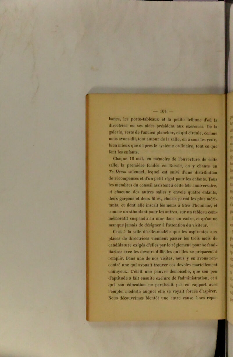 bancs, les porle-lablcaux et la petite tribune d’où la directrice ou ses aides president aux exercices. De la galerie, reste de l’ancien plancher, et (pii circule, comme nous avons dit, tout autour de la salle, on a sous les yeux, bien mieux que d’après le système ordinaire, tout ce que font les enfants. Chaque 16 mai, en mémoire de l’ouverture de celte salle, la première fondée en Russie, on y chante un Te Deum solennel, lequel est suivi d’une distrihulion de récompenses et d’un petit régal pour les enfants. Tous les membres du conseil assistent à celte fêle anniversaire, et chacune des autres salles y envoie quatre enfants, deux garçons et deux fdles, choisis parmi les plus méri- tants, cl dont elle inscrit les noms à litre d’honneur, et comme un stimulant pour les autres, sur un tableau com- mémoratif suspendu au mur dans un cadre, et qu’on ne manque jamais de désigner à l’allenlion du visiteur. C’est à la salle d’asile-modèle que les aspirantes aux places de directrices viennent passer les trois mois de candidature exigés d’elles par le règlement pour se fami- liariser avec les devoirs difficiles qu’elles se préparent ù remplir. Dans une de nos visites, nous y en avons ren- contré une qui avouait trouver ces devoirs mortellement ennuyeux. C’était une pauvre demoiselle, que son peu d’aptitude a fait ensuite exclure de l’administration, et à qui son éducation ne paraissait pas en rapport avec l’emploi modeste auquel elle se voyait forcée d’aspirc'r. Nous découvrimes bientèt une autre cause à ses répu-