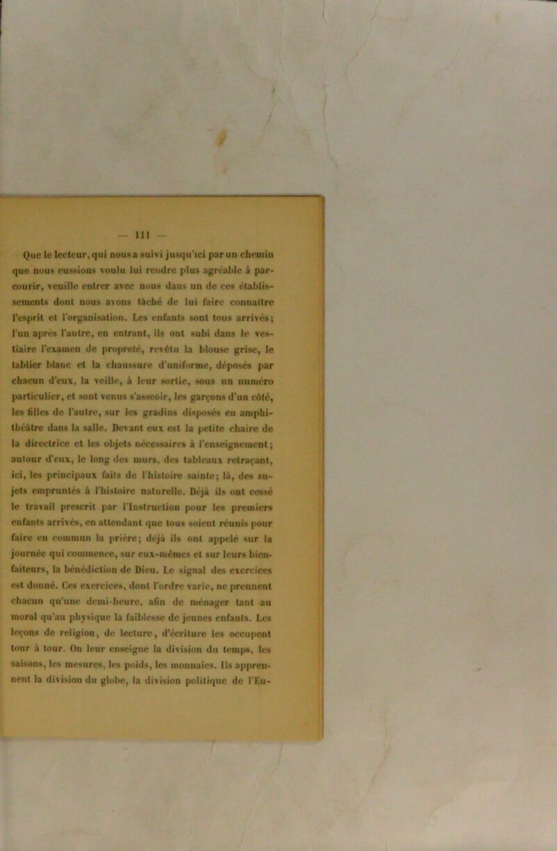 Que le lecteur, qui nous a suivi jusqu’ici par un chemin que nous eussions voulu lui rendre plus agréable à par- courir, veuille entrer avec nous dans un de ces établis- sements dont nous a>ons tâché de lut faire connaître l’esprit et rnrganisation. Les enfants sont tous arrivés; Tun après l'autre, en entrant, ils ont subi dans le ves- tiaire l'examen de propreté, revôtu la blouse grise, le tablier blanc et la chaussure d'uniforme, déposés par chacun d’eux, la veille, à leur sortie, sous un numéro particulier, et sont venus s'asseoir, les garçons d'un côté, les filles do l'autre, sur les gradins disfuisés en amphi- théâtre dans la salle. Devant eux est la petite cliairc de la directrice et les objets nécessaires à renseignement ; autour d'eux, le long des murs, des tableaux retraçant, ici, les principaux faits de l'hUloirc sainte; là, des su- jets empruntés à l'histoire naturelle. Déjà ils ont cessé le travail prescrit par l'Instruction p<mr les premiers enfants arrivés, en attendant que tous soient réunis |>our faire en commun la prière; tièjà ils ont appelé sur la journée qui conmicnce, sur eux-mémes et sur leurs bien- faiteurs, la bénédiction de Dieu. Le signal des exercices est donné. Ces exercices, dont l’ordre varie, ne prennent chacun qu'une demi-heure, afin de ménager tant au moral qu'au physique la faiblesse de jeunes enfants. Les leçons de religion, de lecture, d’écriture les occupent tour â tour. On leur enseigne la division du temfjs, les saisons, les mesures, les poids, les monnaies. Us appren- nent la division du gloi>e, la division politique de l'Eu-