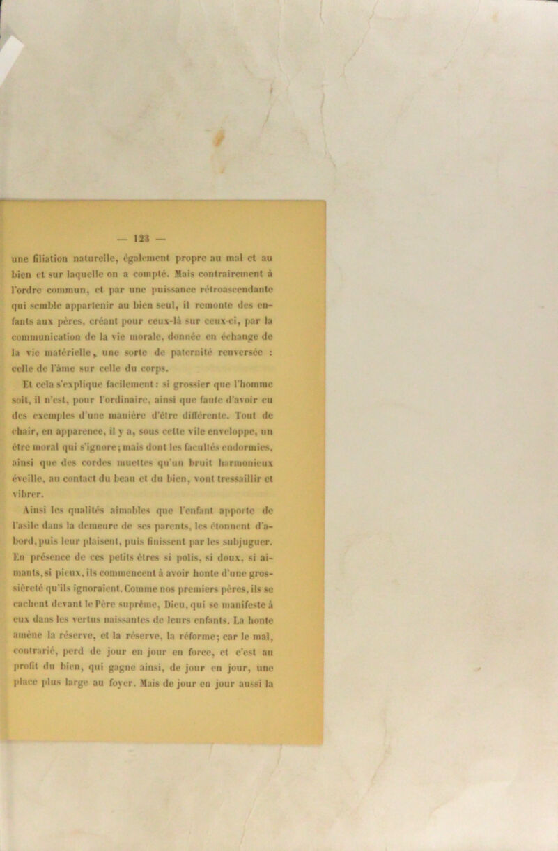 /M éM Â f — 123 — une filiation naturelle, également propre au mal et au bien et sur laquelle on a compté. Mais contrairement à l’ordre commun, et par une puissance rétroascendante qui semble appartenir au bien seul, il remonte des en- fants aux pères, créant pour ceux-là sur ceux-ci, par lu communication de la vie morale, donnée en échange de la vie matérielle,, une sorte de pateriiilé renversée : celle de l’ànie sur celle du corps. El cela s’explique facilement ; si grossier que rhomrac soit, il n’est, pour l’ordinaire, ainsi que faute d’avoir eu des exemples d’une manière d’ètre différente. Tout de chair, en apparence, il y a, sous cette vile enveloppe, un être moral qui s’ignore;niais dont les facultés endormies, ainsi que des cordes muettes qu’un bruit luarmonieiix éveille, au contact du beau et du bien, vont tressaillir et vibrer. Ainsi les qualités aimables que l’enfant apporte de l’asile dans la demeure de scs parents, les étonnent d'a- bord, puis leur plaisent, puis finissent par les subjuguer. En présence de ces petits êtres si polis, si doux, si ai- mants,si pieux, ils commencent à avoir honte d’une gros- sièreté qu’ils ignoraient. Comme nos premiers pères, ils se cachent devant le Père suprême, Dieu, qui se manifeste à eux dans les vertus naissantes de leurs enfants. La honte amène la réserve, et la réserve, la réforme; car le mal, contrarié, perd de jour en jour en force, et c’est au profit du bien, qui gagne ainsi, de jour en jour, une place plus large au foyer. Mais de jour en jour aussi la