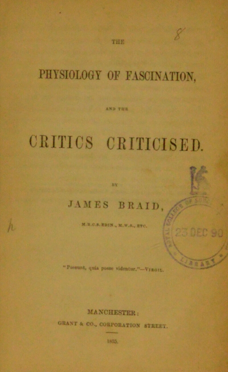 PHYSIOLOGY OF FASCINATION, to* CRITICS CRITICISED IT JAMES BRAII), ^ ' res f ** * c »- »ll» . BTC. /** ; , f -y tjmi poMe MANCHESTER: GRANT Jc CO.. CORPORATION STREET.