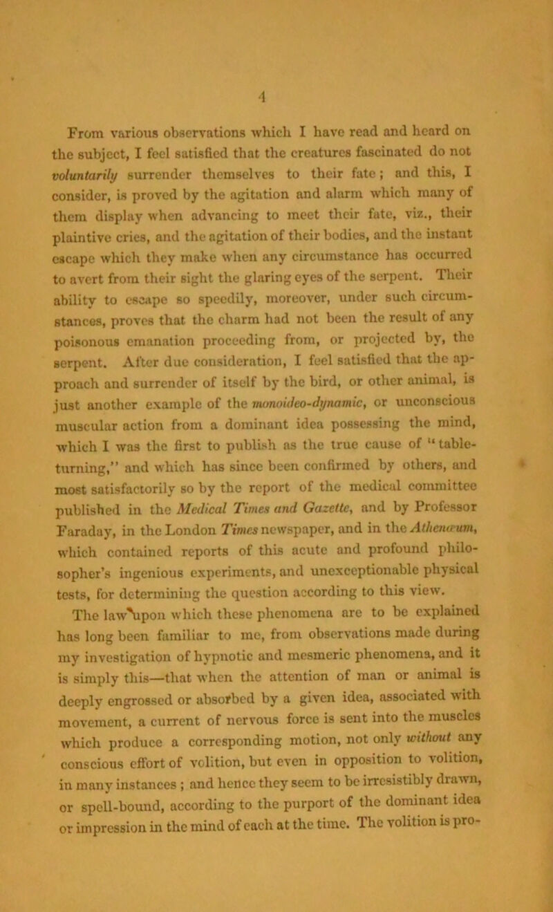 ■1 From various observations which I have read and heard on the subject, I feel satisfied that the creatures fascinated do not voluntarily surrender themselves to their fate; and this, I consider, is proved by the agitation and alarm which many of them display when advancing to meet tlicir fate, viz., their plaintive cries, and the agitation of their bodies, and the instant escape which they make when any circumstance has occurred to avert from their sight the glaring eyes of the serpent. Their ability to escape so speedily, moreover, under such circum- stances, proves that the charm had not been the result of any poisonous emanation proceeding from, or projected by, the serpent. After due consideration, I feel satisfied that the ap- proach and surrender of itself by the bird, or other animal, is just another example of the uumoideo-dynamic, or unconscious muscular action from a dominant idea possessing the mind, which I was the first to publish as the true cause of “ table- turning,” and which has since been confirmed by others, and most satisfactorily so by the report of the medical committee published in the Medical Times and Gazette, and by Professor Faraday, in the London Times newspaper, and in the Athcna um, which contained reports of this acute and profound philo- sopher’s ingenious experiments, and unexceptionable physical tests, for determining the question according to this view. The law\ipon which these phenomena arc to be explained has long been familiar to me, from observations made during my investigation of hypnotic and mesmeric phenomena, and it is simply this—that when the attention of man or animal is deeply engrossed or absorbed by a given idea, associated with movement, a current of nervous force is sent into the muscles which produce a corresponding motion, not only without any ' conscious effort of volition, but even in opposition to volition, in many instances ; and hence they seem to be irresistibly drawn, or spell-bound, according to the purport of the dominant idea or impression in the mind of each at the time. 1 he volition is pro-