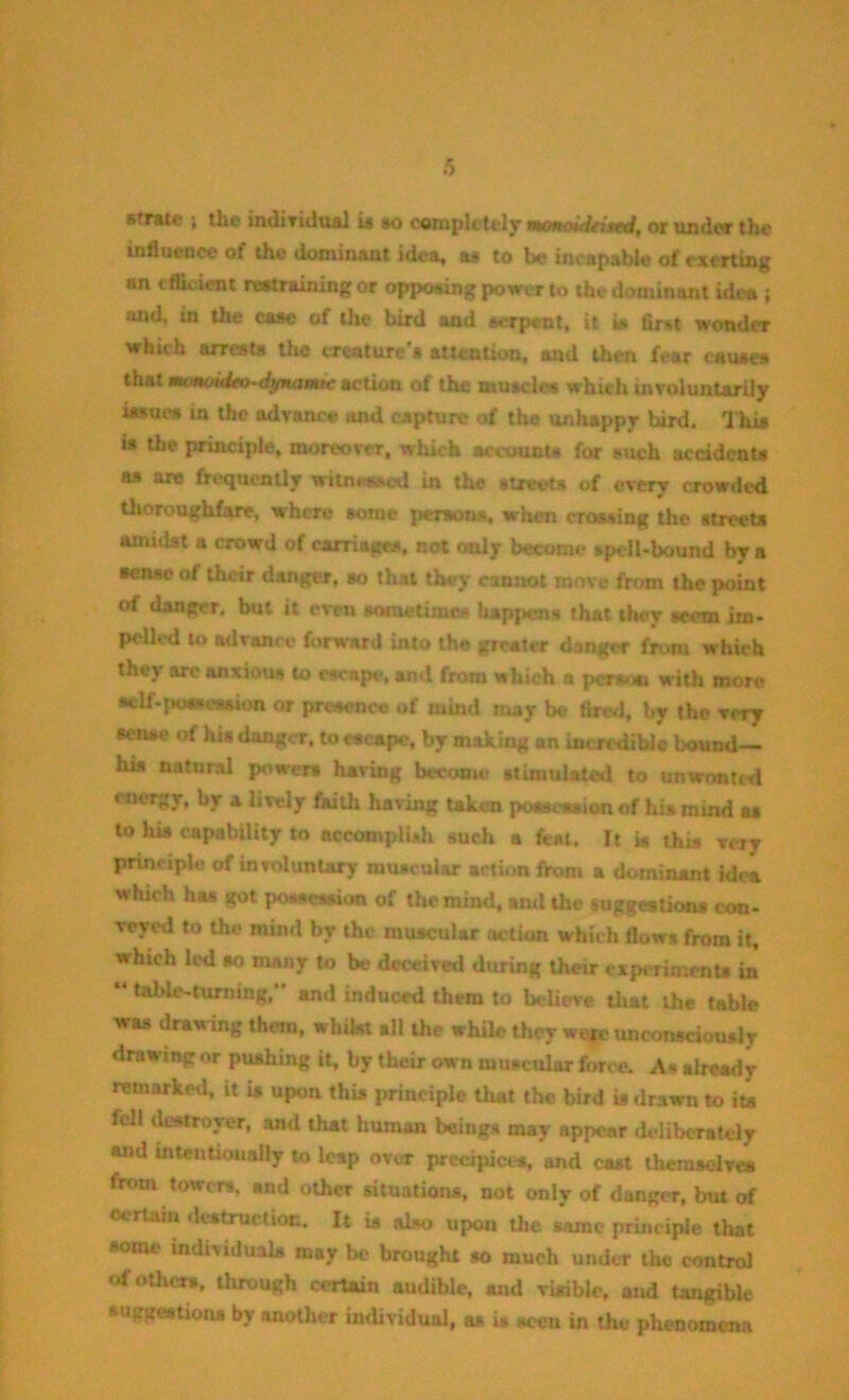 b sfrate ; the individual is so completely wmoiiieisrd, or under the influence of the dominant idea, as to be incapable of exerting an efficient restraining or opposing power to the dominant idea ; and, in the case of the bird and serpent, it is first wonder which arrests the creature's attention, and then fear causes that manoitUo-dynamic action of the muscles which involuntarily issues in the advance and capture of the unhappy bird. This is the principle, moreover, which account* for such accidents as are frequently witnessed in the streets of every crowded thoroughfare, where some persons, when crossing the streets amidst a crowd of carriages, not only become spell-bound by a sense of their danger, so that they cannot move from the point of danger, but it even sometimes happens that they seem im- pelled to advance forward into the greater danger from which they are anxious to escape, and from which a person with more sfclf-poKwsion or presence of mind may be find, by the very sense of his danger, to escape, by making an incredible bound— his natural powers having become stimulated to unwonted energy, by a lively faith having taken possession of his mind as to his capability to accomplish such a feat. It is this very principle of involuntary muscular action from a dominant Idea which has got possession of the mind, and the suggestions con- veyed to the mind by the muscular action which flows from it, which led so many to be deceived during their experiments in “ table-turning,” and induced them to believe that the table was drawing them, whilst all the while they were unconsciously drawing or pushing it, by their own muscular force. As already remarked, it U upon this principle that the bird is drawn to its fell destroyer, and that human beings may appear deliberately and intentionally to leap over precipices, and cast themselves from towers, and other situations, not only of danger, but of Certain destruction. It is also upon the same principle that some individuals may bo brought so much under the control of others, through certain audible, and visible, and tangible suggestions by another individual, as is seen in the phenomena