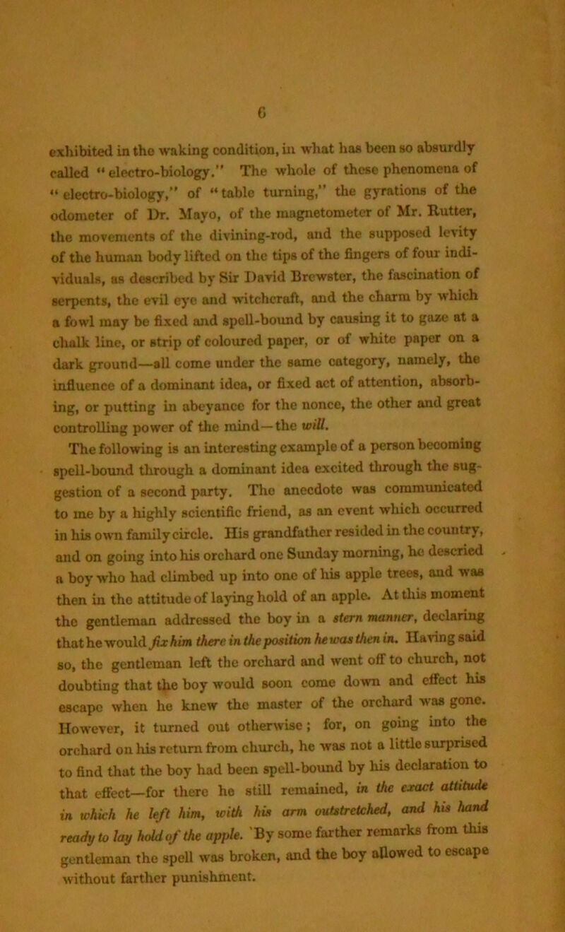 exhibited in the waking condition, in what has been so absurdly called “electro-biology.” The whole of these phenomena of “electro-biology,” of “table turning,” the gyrations of the odometer of Dr. Mayo, of the magnetometer of Mr. Rutter, the movements of the divining-rod, and the supposed levity of the human body lifted on the tips of the fingers of four indi- viduals, as described by Sir David Brewster, the fascination of serpents, the evil eye and witchcraft, and the charm by which a fowl may be fixed and spell-bound by causing it to gaze at a chalk line, or strip of coloured paper, or of white paper on a dark ground—all come under the same category, namely, the influence of a dominant idea, or fixed act of attention, absorb- ing, or putting in abeyance for the nonce, the other and great controlling power of the mind—the will. The following is an interesting example of a person becoming spell-bound through a dominant idea excited through the sug- gestion of a second party. The anecdote was communicated to me by a highly scientific friend, as an event which occurred in his own family circle. His grandfather resided in the country, and on going into his orchard one Sunday morning, he descried a boy who had climbed up into one of his apple trees, and w as then in the attitude of laying hold of an apple. At this moment the gentleman addressed the boy in a stern manner, declaring that he would fix him there in the position he was then in. Having said so, the gentleman left the orchard and went off to church, not doubting that the boy would soon come down and effect his escape when he knew the master of the orchard was gone. However, it turned out otherwise; for, on going into the orchard on his return from church, he was not a little surprised to find that the boy had been spell-bound by his declaration to that effect—for there he still remained, in the exact attitude in whick he left him, with his arm outstretched, and his hand ready to lay hold of the apple. By some farther remarks from this gentleman the spell was broken, and the boy allowed to escape without farther punishment.