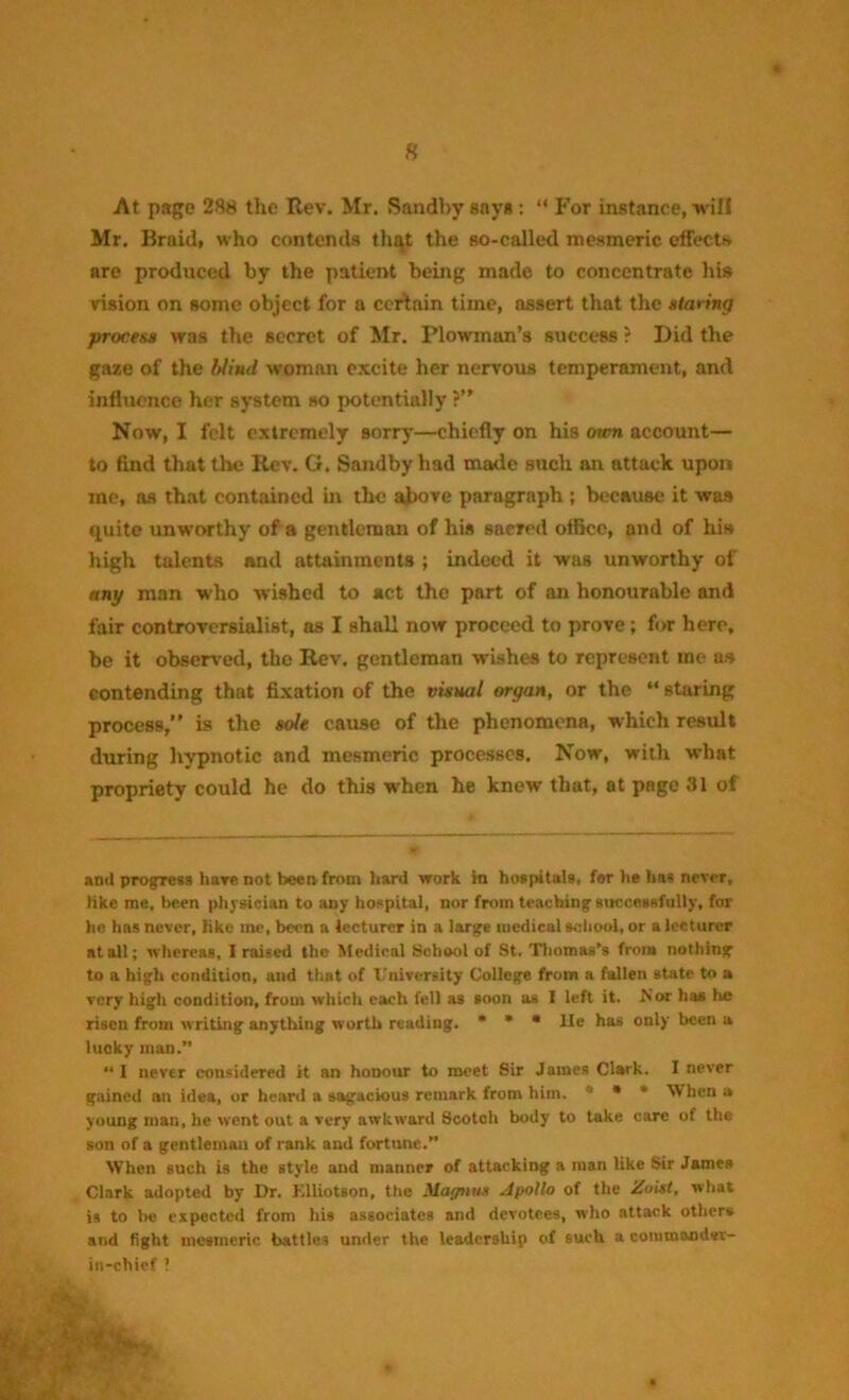 At page 288 the Rev. Mr. Sandby says : “ For instanee, will Mr. Braid, who contends that the so-called mesmeric effects are produced by the patient being made to concentrate his vision on some object for a certain time, assert that the storing process was the secret of Mr. Plowman’s success ? Did the gaze of the blind woman excite her nervous temperament, and influence her system so potentially ?” Now, I felt extremely sorry—chiefly on his oxen account— to find that the Ilev. G. Sandby had made such an attack upon me, ns that contained in the above paragraph ; because it was quite unworthy of a gentleman of his saered office, and of his high talents and attainments ; indeed it was unworthy of any man who wished to act the part of an honourable and fair controversialist, as I shall now proceed to prove; for here, be it observed, the Rev. gentleman wishes to represent me as contending that fixation of the visual organ, or the “ staring process,” is the sole cause of the phenomena, which result during hypnotic and mesmeric processes. Now, with what propriety could he do this when he knew that, at page 31 of and progress have not been from hard work m hospitals, for he has never, like me, been physician to any hospital, nor from teaching successfully, for he has never, like me, been a lecturer in a large medical school, or a lecturer at all; whereas, I raised the Medical School of St. Thomas’s from nothing to a high condition, and that of University College from a fallen state to a very high condition, from which each fell as soon as I left it. .Nor has he risen from writing anything worth reading. * * * lie has only been a lucky man.” “ 1 never considered it an honour to meet Sir James Clark. I never gained an idea, or heard a sagacious remark from him. * * When a young man, he went out a very awkward Scotch body to take care of the son of a gentleman of rank and fortune.” When such is the style and manner of attacking a man like Sir James Clark adopted by Dr. Klliotson, the Magnus Apollo of the Zoist, what is to be expected from his associates and devotees, who attack others and fight mesmeric battles under the leadership of such a coiumandvr- in-chief !