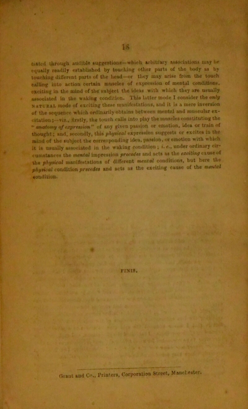 (Ulted through audible suggestions— which arbitrary association* mijr be equally readily established by touching oilier parti of the body as by touching different parts of the head—or they may arise from the touch calling into action certain muscles of expression of mental conditions, exciting in the mind of the snbject the ideas with which they are usually associated in the waking condition. This latter mode I consider the only y atuhxl mode of exciting these manifestations, and it is a mere inversion of the sequence which ordinarily obtains between mental and muscular ex- citation six., firstly, the touch calls into play the muscles constituting the >* anatomy of expression of any given passion or emotion, idea or train of thought; and, secondly, this physical expression suggests or excites in the mind of the subject the corresponding idea, passion, or emotion with w hi< h it is usually associated in the waking condition ; «. e., under ordinary cir- cumstances the mental impression precedes ami acts as the exciting cause of the physical manifestations of different mental conditions, but here the physic al condition precedes and acts as the exciting cause of the mental condition. e FIJUS. ('.rant and O., Printers, Corporation Street, Manchester.