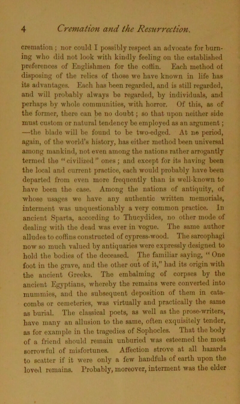 cremation; nor could I possibly respect an advocate for burn- ing who did not look with kindly feeling on the established preferences of Englishmen for the cottin. Each method of disposing of the relics of those we have known in life has its advantages. Each has been regarded, and is still regarded, and will probably always be regarded, by individuals, and perhaps by whole communities, with horror. Of this, as of the former, there can be no doubt; so that upon neither side must custom or natural tendency bo employed as an argument; —the blade will be found to be two-edged. At ne period, again, of the world’s history, has either method been universal among mankind, not even among the nations rather arrogantly termed the “civilized” ones; and except for its having been the local and current practice, each would probably have been departed from even more frequently than is well-known to have been the case. Among the nations of antiquity, of whose usages we have any authentic written memorials, interment was unquestionably a very common practice. In ancient Sparta, according to Thucydides, no other mode of dealing with the dead was ever in vogue. The same author alludes to coffins constructed of cypress-wood. The sarcophagi now' so much valued by antiquaries were expressly designed to hold the bodies of the deceased. The familiar saying, “ One foot in the grave, and the other out of it,” had its origin with the ancient Greeks. The embalming of corpses by the ancient Egyptians, whereby the remains were converted into mummies, and the subsequent deposition of them in cata- combs or cemeteries, was virtually and practically the same as burial. The classical poets, as well as the prose-writers, have many an allusion to the same, often exquisitely tender, as for example in the tragedies of Sophocles. I hat the body of a friend should remain unburied was esteemed the most sorrowful of misfortunes. Affection strove at all hazards to scatter if it were only a few handfuls of earth upon the loved remains. Probably, moreover, interment was the elder