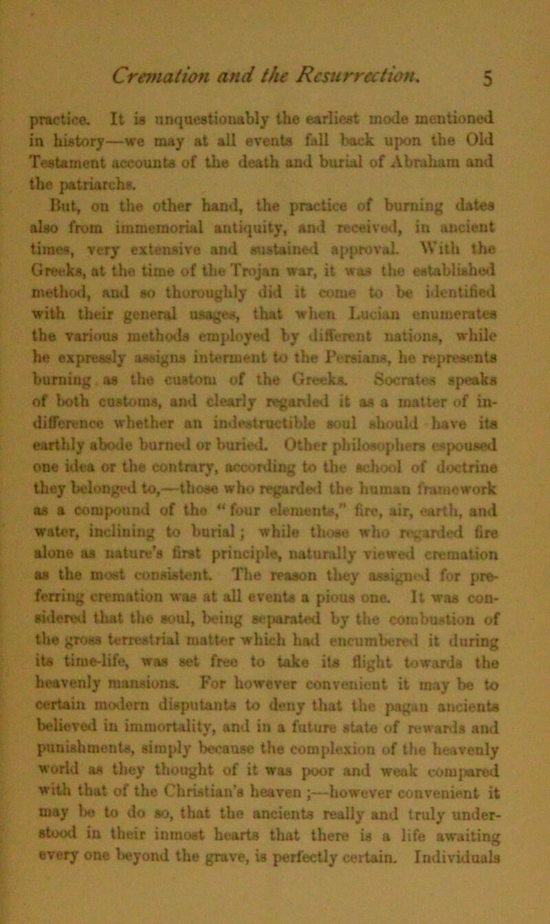 practice. It is unquestionably the earliest mode mentioned in history—we may at all events fall back upon the Old Testament accounts of the death and burial of Abraham and the patriarchs. But, on the other hand, the practice of burning dates also from immemorial antiquity, and received, in ancient times, very extensive and sustained approval. With the Greeks, at the time of the Trojan war, it was the established method, and so thoroughly did it come to be identified with their general usages, that when Lucian enumerates the various methods employed by different nations, while he expressly assigns interment to the Persians, he represents burning as the custom of the Greeks. Socrates speaks of both customs, and clearly regarded it as a matter of in- difference whether an indestructible soul should have its earthly abode burned or buried. Other philosophers espoused one idea or the contrary, according to the school of doctrine they belonged to,—those who regarded the human framework as a compound of the “four elements,” fire, air, earth, ami water, inclining to burial; while those who regarded fire alone as nature’s first principle, naturally viewed cremation as the moat consistent. The reason they assigned for pre- ferring cremation was at all events a pious one. It was con- sidered that the soul, being separated by the combustion of the gross terrestrial matter which had encumbered it during its time-life, was set free to take its flight towards the heavenly mansions. For however convenient it may lie to certain modem disputants to deny that the pagan ancients believed in immortality, and in a future state of rewards and punishments, simply because the complexion of the heavenly world as they thought of it was poor and weak compand with that of the Christian’s heaven ;—however convenient it may l>e to do so, that the ancients really and truly under- stood in their inmost hearts that there is a life awaiting every one beyond the grave, is perfectly certain. Individuals