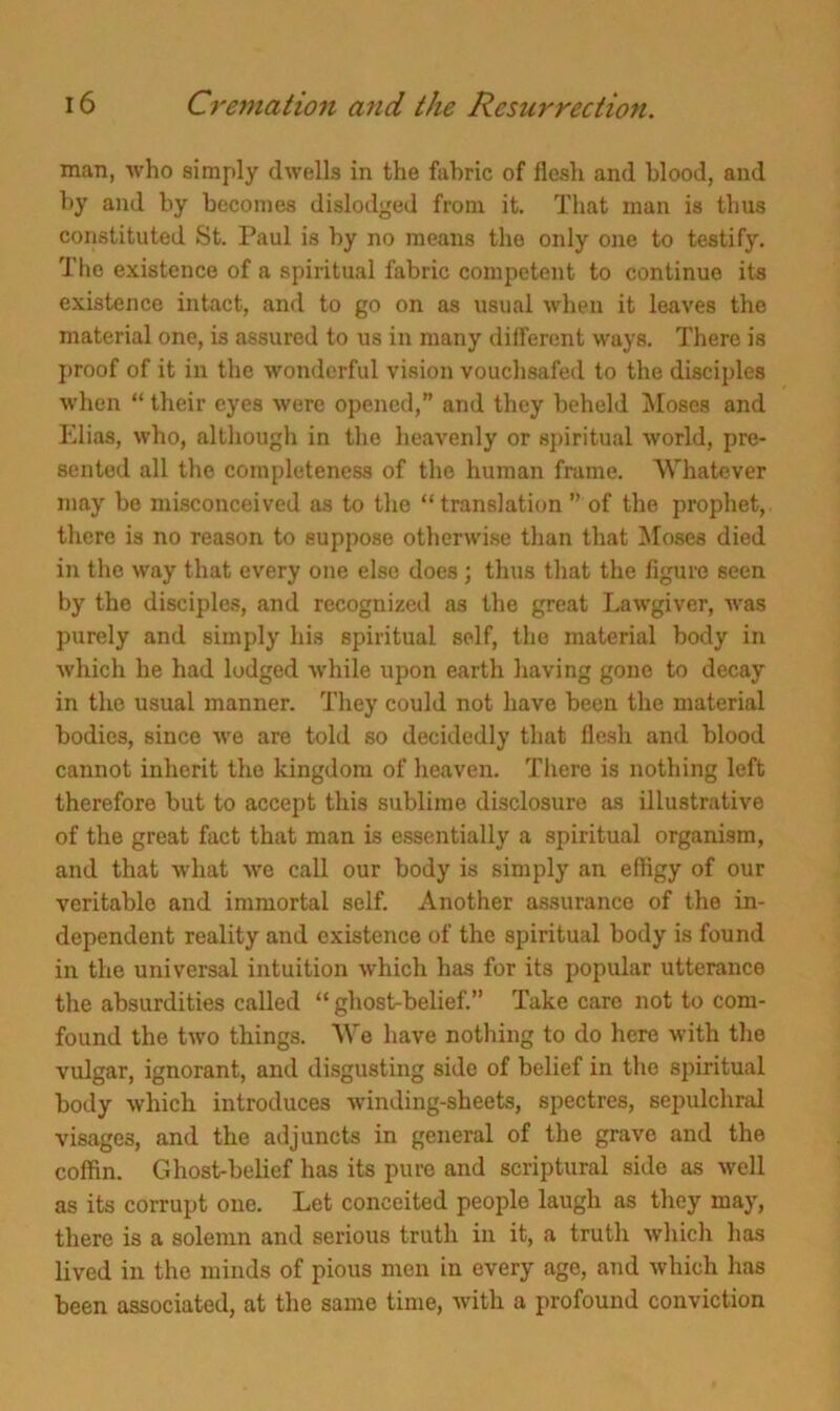 man, who simply dwells in the fabric of flesh and blood, and by and by becomes dislodged from it. That man is thus constituted St. Paul is by no means the only one to testify. The existence of a spiritual fabric competent to continue its existence intact, and to go on as usual when it leaves the material one, is assured to us in many different ways. There is proof of it in the wonderful vision vouchsafed to the disciples when “ their eyes were opened,” and they beheld Moses and Elias, who, although in the heavenly or spiritual world, pre- sented all the completeness of the human frame. Whatever may be misconceived as to the “translation ” of the prophet, there is no reason to suppose otherwise than that Moses died in the way that every one else does; thus that the figure seen by the disciples, and recognized as the great Lawgiver, was purely and simply his spiritual self, the material body in which he had lodged while upon earth having gone to decay in the usual manner. They could not have been the material bodies, since we are told so decidedly that flesh and blood cannot inherit the kingdom of heaven. There is nothing left therefore but to accept this sublime disclosure as illustrative of the great fact that man is essentially a spiritual organism, and that what we call our body is simply an effigy of our veritable and immortal self. Another assurance of the in- dependent reality and existence of the spiritual body is found in the universal intuition which has for its popular utterance the absurdities called “ ghost-belief.” Take care not to corn- found the two things. We have nothing to do here with the vulgar, ignorant, and disgusting side of belief in the spiritual body which introduces winding-sheets, spectres, sepulchral visages, and the adjuncts in general of the grave and the coffin. Ghost-belief has its pure and scriptural side as well as its corrupt one. Let conceited people laugh as they may, there is a solemn and serious truth in it, a truth which has lived in the minds of pious men in every age, and which has been associated, at the same time, with a profound conviction