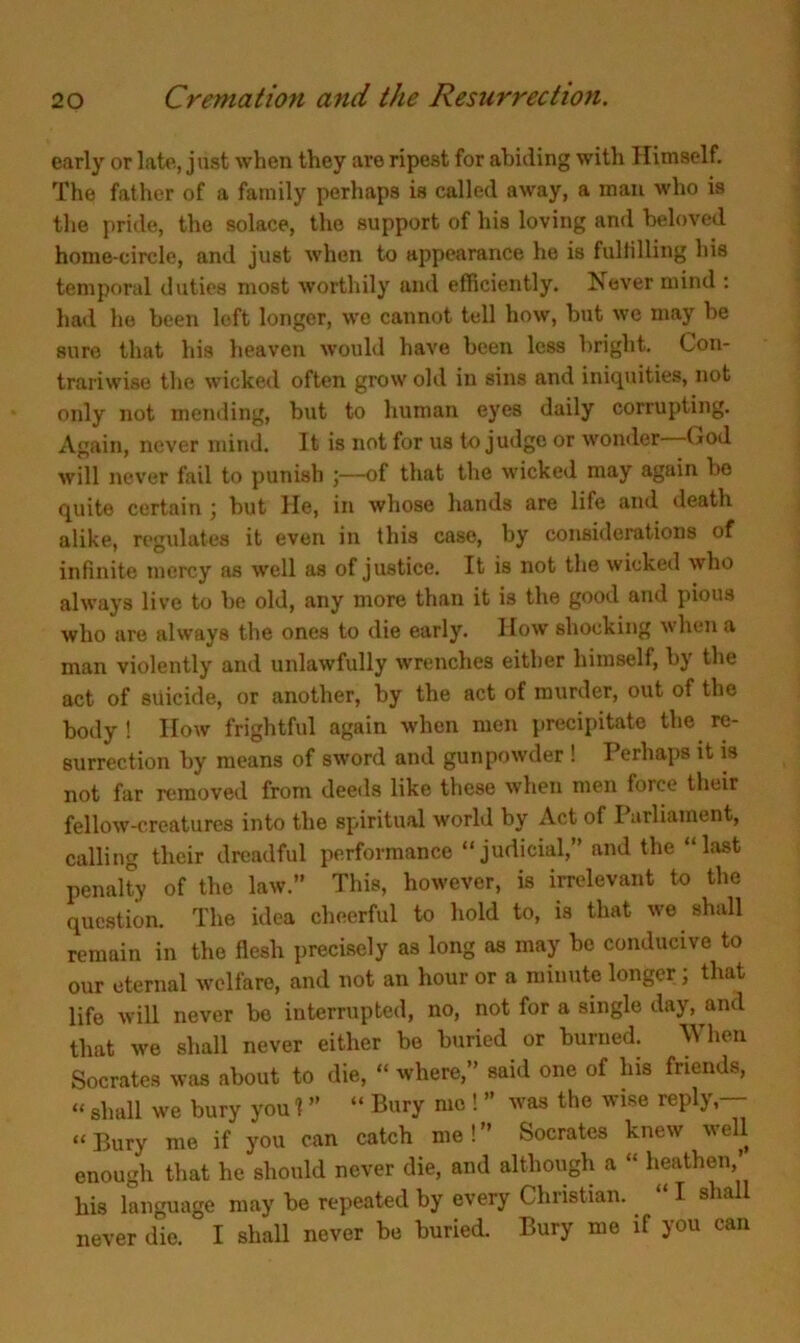 early or late, just when they are ripest for abiding with Himself. The father of a family perhaps is called away, a man who is the pride, the solace, the support of his loving and beloved home-circle, and just when to appearance he is fulfilling his temporal duties most worthily and efficiently. Is ever mind : had he been left longer, we cannot tell how, but we may be sure that his heaven would have been less bright. Con- trariwise the wicked often grow old in sins and iniquities, not only not mending, but to human eyes daily corrupting. Again, never mind. It is not for us to judge or wonder—God will never fail to punish of that the wicked may again bo quite certain ; but lie, in whose hands are life and death alike, regulates it even in this case, by considerations of infinite mercy as well as of justice. It is not the wicked who always live to be old, any more than it is the good and pious who are always the ones to die early. IIow shocking when a man violently and unlawfully wrenches either himself, by the act of suicide, or another, by the act of murder, out of the body ! How frightful again when men precipitate the re- surrection by means of sword and gunpowder ! Perhaps it is not far removed from deeds like these when men force their fellow-creatures into the spiritual world by Act of Parliament, calling their dreadful performance “judicial,” and the “last penalty of the law.” This, however, is irrelevant to the question. The idea cheerful to hold to, is that we shall remain in the flesh precisely as long as may be conducive to our eternal welfare, and not an hour or a minute longer ; that life will never bo interrupted, no, not for a single day, and that we shall never either be buried or burned. When Socrates was about to die, “ where,” said one of his friends, “ shall we bury you 1 ” “ Bury me ! ” was the wise reply,— “Bury me if you can catch me!” Socrates knew well enough that he should never die, and although a “ heathen, his language may be repeated by every Christian. I sha never die. I shall never be buried. Bury me if you can