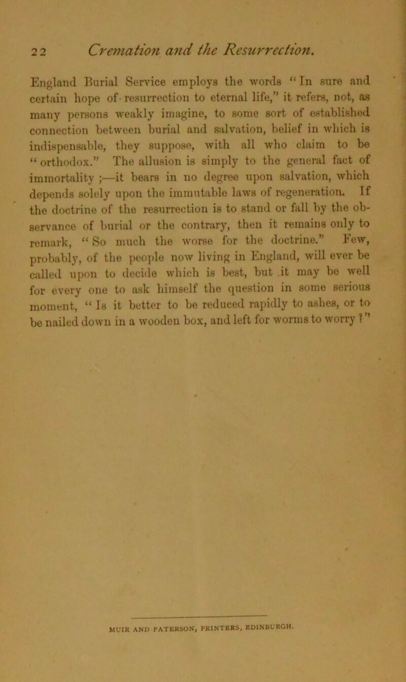 England Burial Service employs the words “In sure and certain hope of-resurrection to eternal life,” it refers, not, as many persons weakly imagine, to some sort of established connection between burial and salvation, belief in which is indispensable, they suppose, with all who claim to be “ orthodox.” The allusion is simply to the general fact of immortality ;—it bears in no degree upon salvation, which depends solely upon the immutable laws of regeneration. If the doctrine of the resurrection is to stand or fall by the ob- servance of burial or the contrary, then it remains only to remark, “ So much the worse for the doctrine.” Few, probably, of the people now living in England, will ever be called upon to decide which is best, but it may bo well for every one to ask himself the question in somo serious moment, “ Is it better to be reduced rapidly to ashes, or to be nailed down in a wooden box, and left for worms to worry 1 MUIR AND PATERSON, PRINTERS, EDINBURGH.